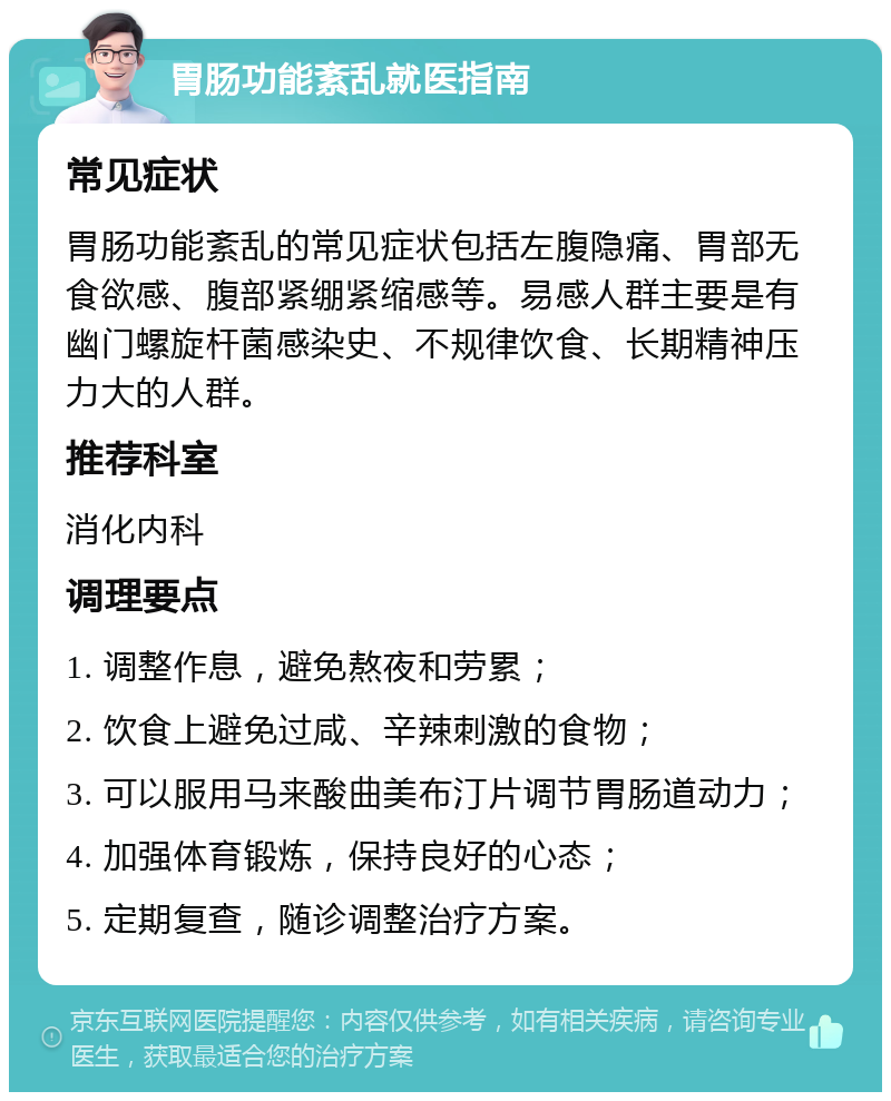 胃肠功能紊乱就医指南 常见症状 胃肠功能紊乱的常见症状包括左腹隐痛、胃部无食欲感、腹部紧绷紧缩感等。易感人群主要是有幽门螺旋杆菌感染史、不规律饮食、长期精神压力大的人群。 推荐科室 消化内科 调理要点 1. 调整作息，避免熬夜和劳累； 2. 饮食上避免过咸、辛辣刺激的食物； 3. 可以服用马来酸曲美布汀片调节胃肠道动力； 4. 加强体育锻炼，保持良好的心态； 5. 定期复查，随诊调整治疗方案。