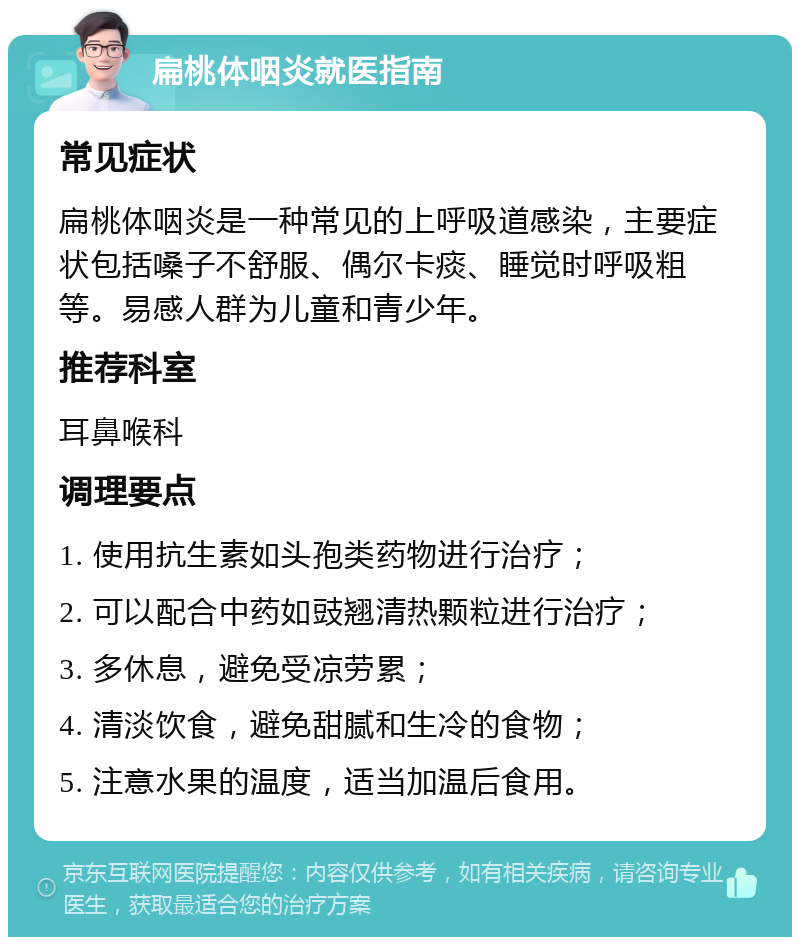 扁桃体咽炎就医指南 常见症状 扁桃体咽炎是一种常见的上呼吸道感染，主要症状包括嗓子不舒服、偶尔卡痰、睡觉时呼吸粗等。易感人群为儿童和青少年。 推荐科室 耳鼻喉科 调理要点 1. 使用抗生素如头孢类药物进行治疗； 2. 可以配合中药如豉翘清热颗粒进行治疗； 3. 多休息，避免受凉劳累； 4. 清淡饮食，避免甜腻和生冷的食物； 5. 注意水果的温度，适当加温后食用。