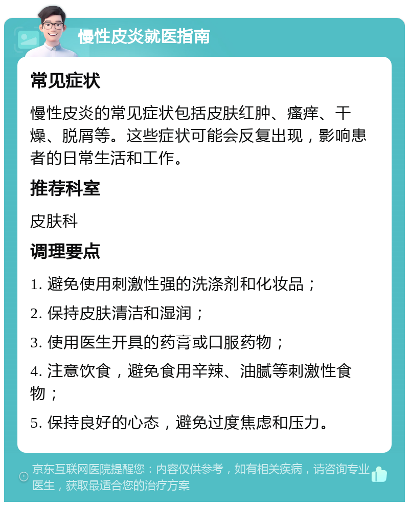 慢性皮炎就医指南 常见症状 慢性皮炎的常见症状包括皮肤红肿、瘙痒、干燥、脱屑等。这些症状可能会反复出现，影响患者的日常生活和工作。 推荐科室 皮肤科 调理要点 1. 避免使用刺激性强的洗涤剂和化妆品； 2. 保持皮肤清洁和湿润； 3. 使用医生开具的药膏或口服药物； 4. 注意饮食，避免食用辛辣、油腻等刺激性食物； 5. 保持良好的心态，避免过度焦虑和压力。