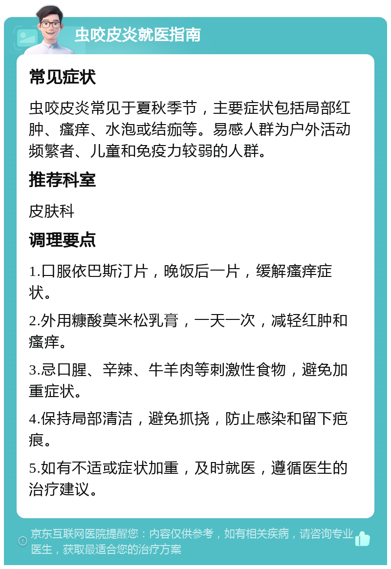 虫咬皮炎就医指南 常见症状 虫咬皮炎常见于夏秋季节，主要症状包括局部红肿、瘙痒、水泡或结痂等。易感人群为户外活动频繁者、儿童和免疫力较弱的人群。 推荐科室 皮肤科 调理要点 1.口服依巴斯汀片，晚饭后一片，缓解瘙痒症状。 2.外用糠酸莫米松乳膏，一天一次，减轻红肿和瘙痒。 3.忌口腥、辛辣、牛羊肉等刺激性食物，避免加重症状。 4.保持局部清洁，避免抓挠，防止感染和留下疤痕。 5.如有不适或症状加重，及时就医，遵循医生的治疗建议。