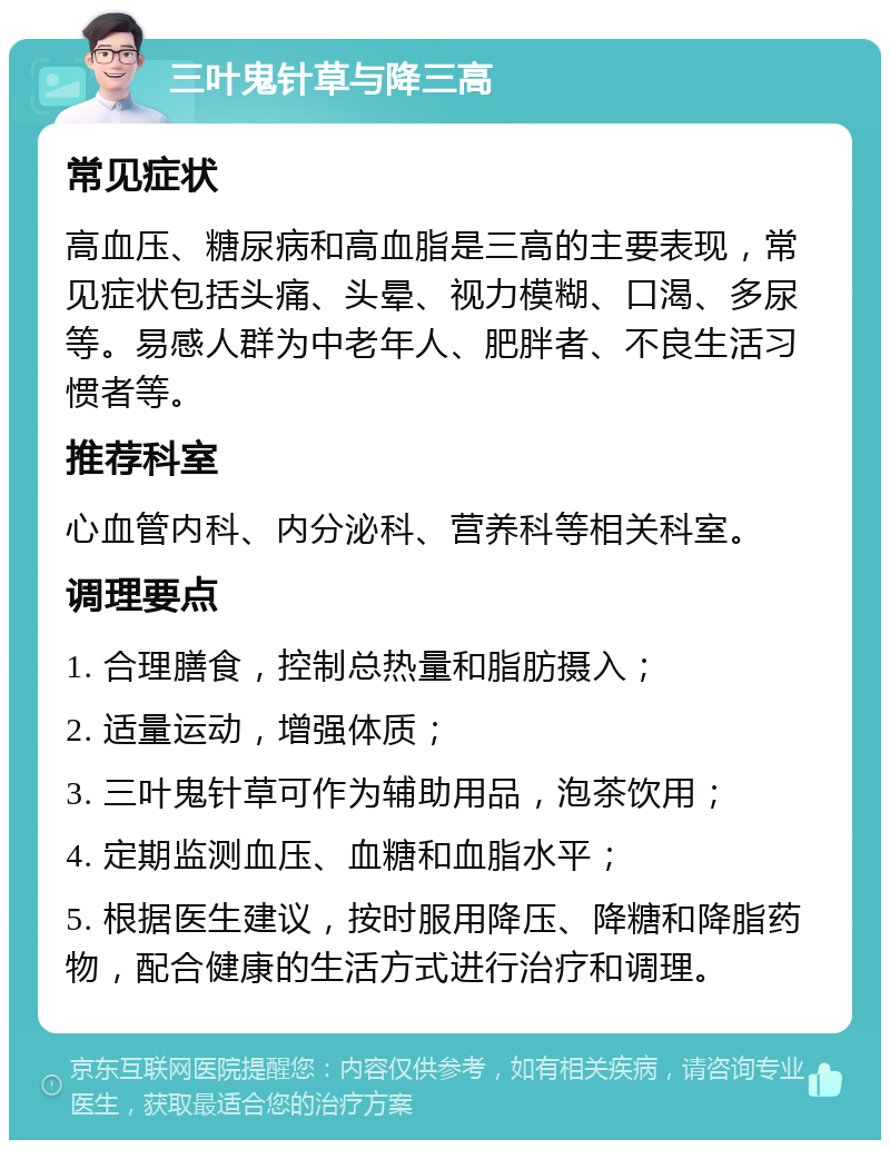 三叶鬼针草与降三高 常见症状 高血压、糖尿病和高血脂是三高的主要表现，常见症状包括头痛、头晕、视力模糊、口渴、多尿等。易感人群为中老年人、肥胖者、不良生活习惯者等。 推荐科室 心血管内科、内分泌科、营养科等相关科室。 调理要点 1. 合理膳食，控制总热量和脂肪摄入； 2. 适量运动，增强体质； 3. 三叶鬼针草可作为辅助用品，泡茶饮用； 4. 定期监测血压、血糖和血脂水平； 5. 根据医生建议，按时服用降压、降糖和降脂药物，配合健康的生活方式进行治疗和调理。