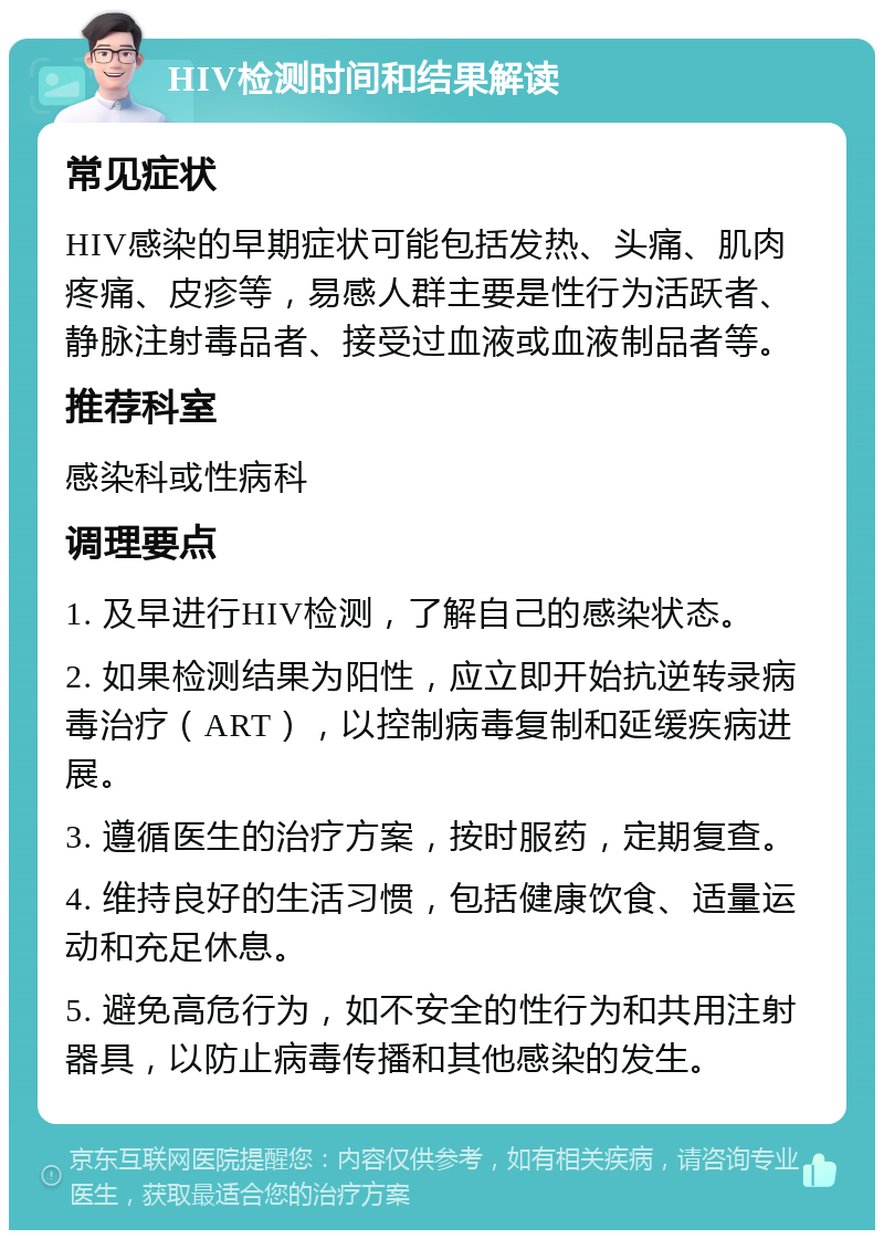 HIV检测时间和结果解读 常见症状 HIV感染的早期症状可能包括发热、头痛、肌肉疼痛、皮疹等，易感人群主要是性行为活跃者、静脉注射毒品者、接受过血液或血液制品者等。 推荐科室 感染科或性病科 调理要点 1. 及早进行HIV检测，了解自己的感染状态。 2. 如果检测结果为阳性，应立即开始抗逆转录病毒治疗（ART），以控制病毒复制和延缓疾病进展。 3. 遵循医生的治疗方案，按时服药，定期复查。 4. 维持良好的生活习惯，包括健康饮食、适量运动和充足休息。 5. 避免高危行为，如不安全的性行为和共用注射器具，以防止病毒传播和其他感染的发生。