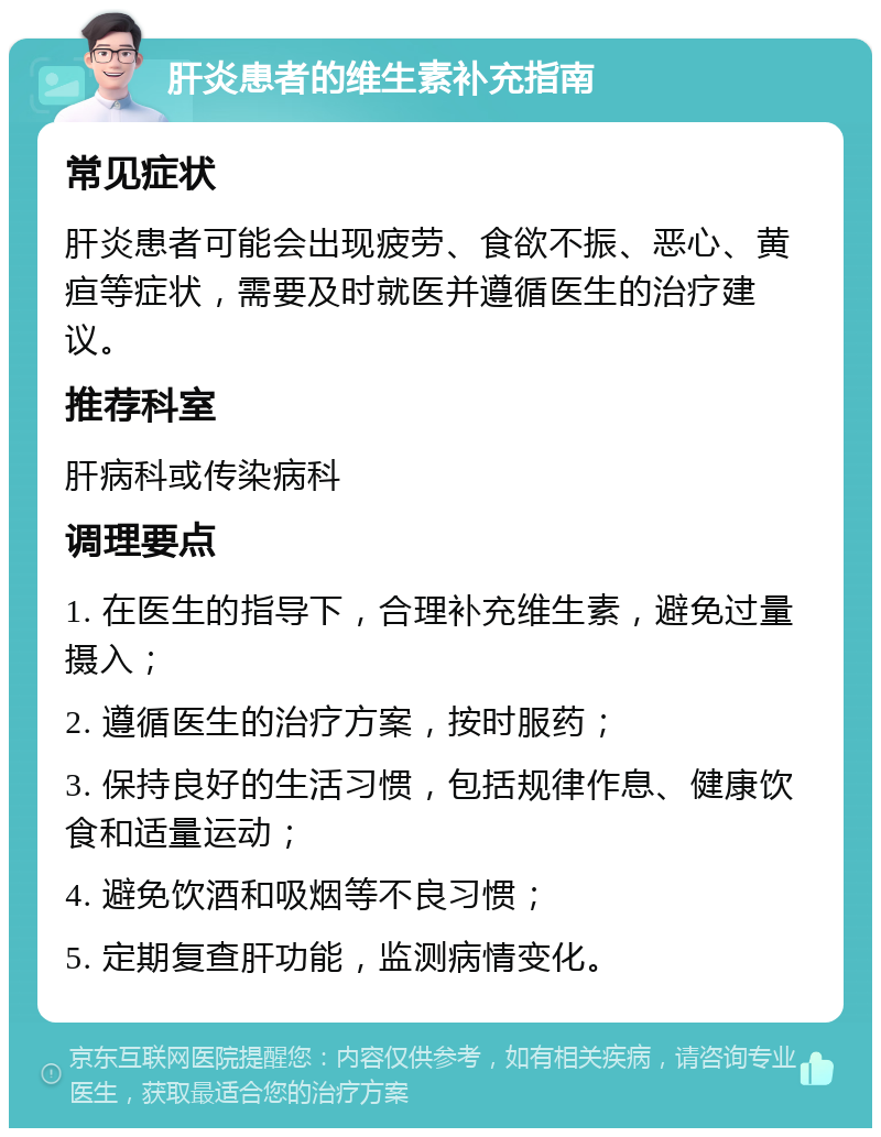 肝炎患者的维生素补充指南 常见症状 肝炎患者可能会出现疲劳、食欲不振、恶心、黄疸等症状，需要及时就医并遵循医生的治疗建议。 推荐科室 肝病科或传染病科 调理要点 1. 在医生的指导下，合理补充维生素，避免过量摄入； 2. 遵循医生的治疗方案，按时服药； 3. 保持良好的生活习惯，包括规律作息、健康饮食和适量运动； 4. 避免饮酒和吸烟等不良习惯； 5. 定期复查肝功能，监测病情变化。