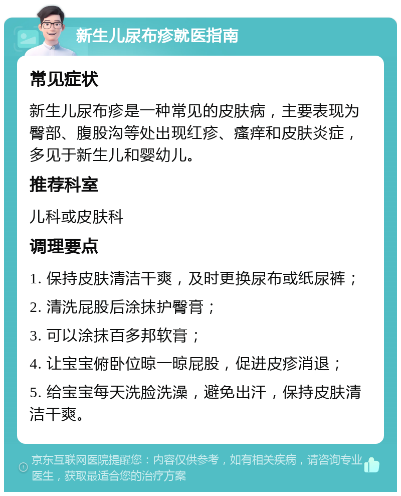 新生儿尿布疹就医指南 常见症状 新生儿尿布疹是一种常见的皮肤病，主要表现为臀部、腹股沟等处出现红疹、瘙痒和皮肤炎症，多见于新生儿和婴幼儿。 推荐科室 儿科或皮肤科 调理要点 1. 保持皮肤清洁干爽，及时更换尿布或纸尿裤； 2. 清洗屁股后涂抹护臀膏； 3. 可以涂抹百多邦软膏； 4. 让宝宝俯卧位晾一晾屁股，促进皮疹消退； 5. 给宝宝每天洗脸洗澡，避免出汗，保持皮肤清洁干爽。