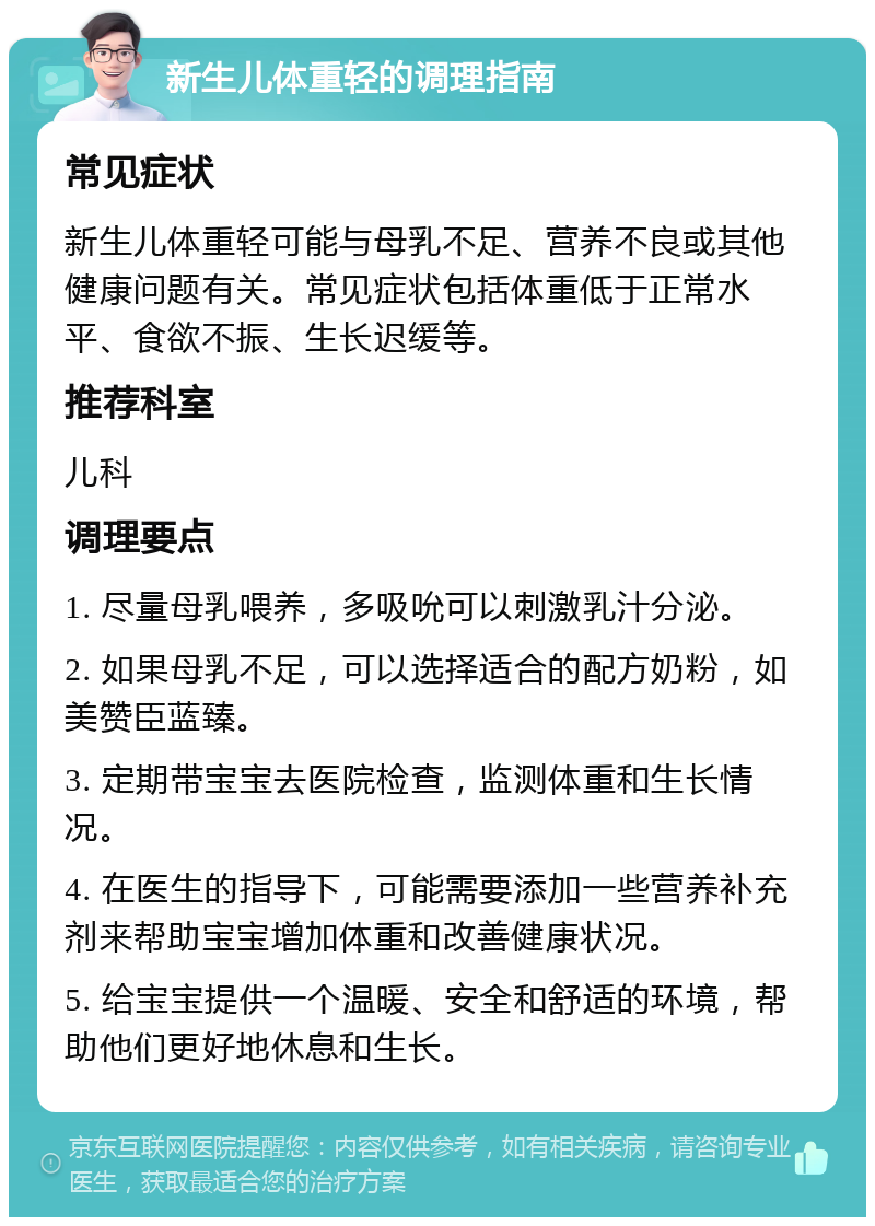 新生儿体重轻的调理指南 常见症状 新生儿体重轻可能与母乳不足、营养不良或其他健康问题有关。常见症状包括体重低于正常水平、食欲不振、生长迟缓等。 推荐科室 儿科 调理要点 1. 尽量母乳喂养，多吸吮可以刺激乳汁分泌。 2. 如果母乳不足，可以选择适合的配方奶粉，如美赞臣蓝臻。 3. 定期带宝宝去医院检查，监测体重和生长情况。 4. 在医生的指导下，可能需要添加一些营养补充剂来帮助宝宝增加体重和改善健康状况。 5. 给宝宝提供一个温暖、安全和舒适的环境，帮助他们更好地休息和生长。