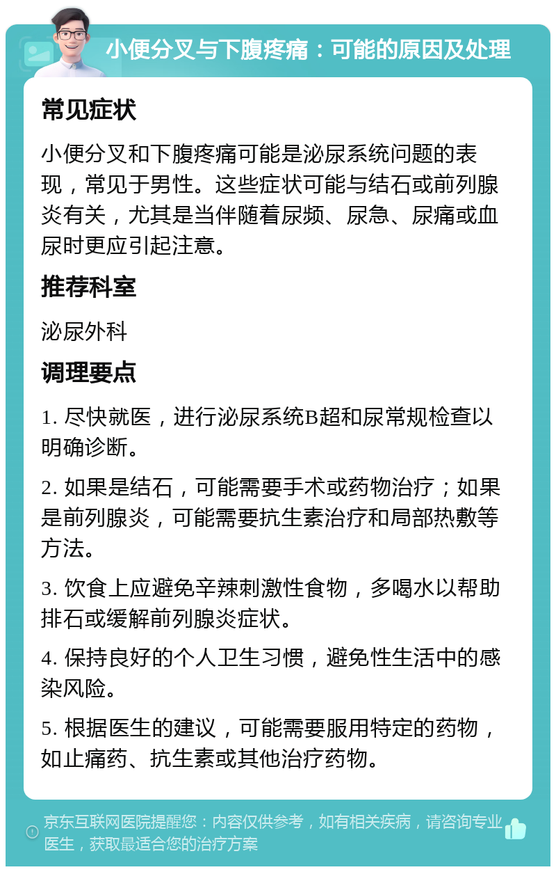 小便分叉与下腹疼痛：可能的原因及处理 常见症状 小便分叉和下腹疼痛可能是泌尿系统问题的表现，常见于男性。这些症状可能与结石或前列腺炎有关，尤其是当伴随着尿频、尿急、尿痛或血尿时更应引起注意。 推荐科室 泌尿外科 调理要点 1. 尽快就医，进行泌尿系统B超和尿常规检查以明确诊断。 2. 如果是结石，可能需要手术或药物治疗；如果是前列腺炎，可能需要抗生素治疗和局部热敷等方法。 3. 饮食上应避免辛辣刺激性食物，多喝水以帮助排石或缓解前列腺炎症状。 4. 保持良好的个人卫生习惯，避免性生活中的感染风险。 5. 根据医生的建议，可能需要服用特定的药物，如止痛药、抗生素或其他治疗药物。