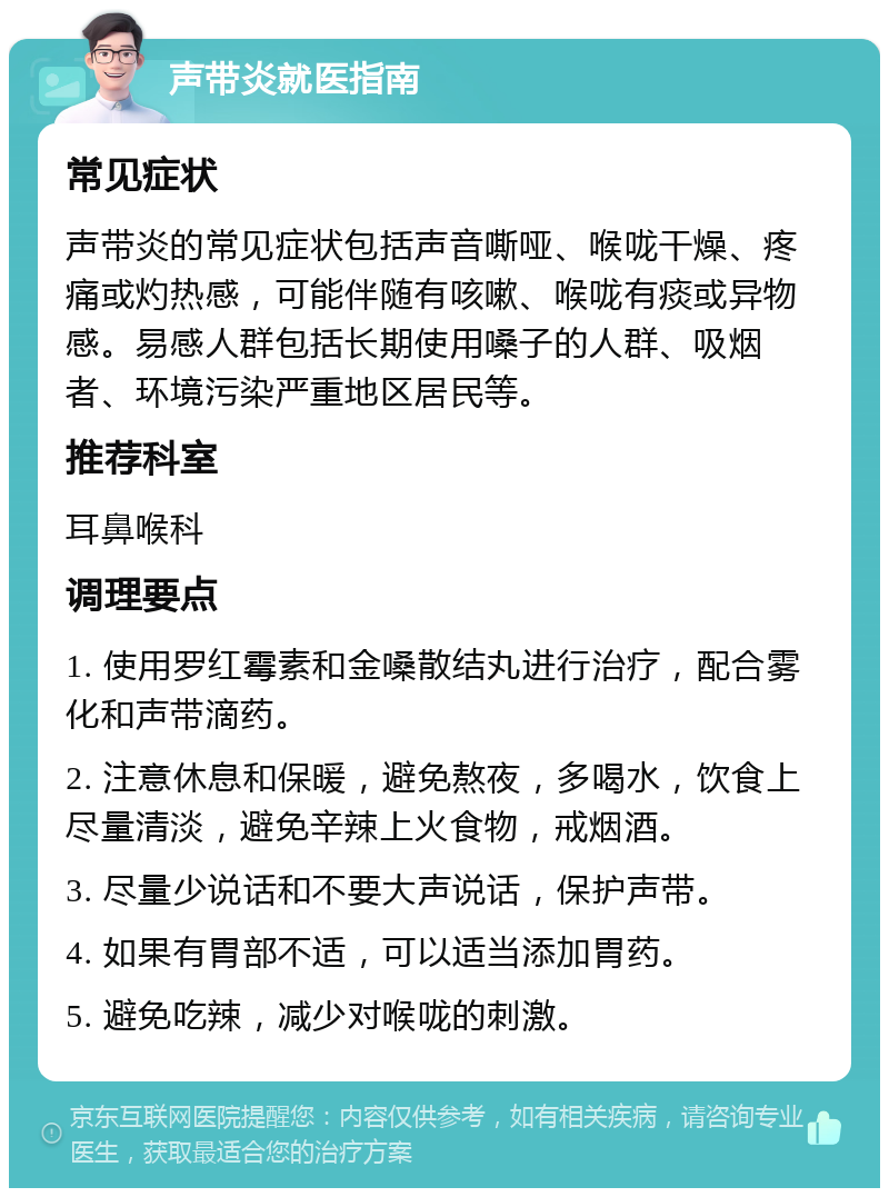 声带炎就医指南 常见症状 声带炎的常见症状包括声音嘶哑、喉咙干燥、疼痛或灼热感，可能伴随有咳嗽、喉咙有痰或异物感。易感人群包括长期使用嗓子的人群、吸烟者、环境污染严重地区居民等。 推荐科室 耳鼻喉科 调理要点 1. 使用罗红霉素和金嗓散结丸进行治疗，配合雾化和声带滴药。 2. 注意休息和保暖，避免熬夜，多喝水，饮食上尽量清淡，避免辛辣上火食物，戒烟酒。 3. 尽量少说话和不要大声说话，保护声带。 4. 如果有胃部不适，可以适当添加胃药。 5. 避免吃辣，减少对喉咙的刺激。