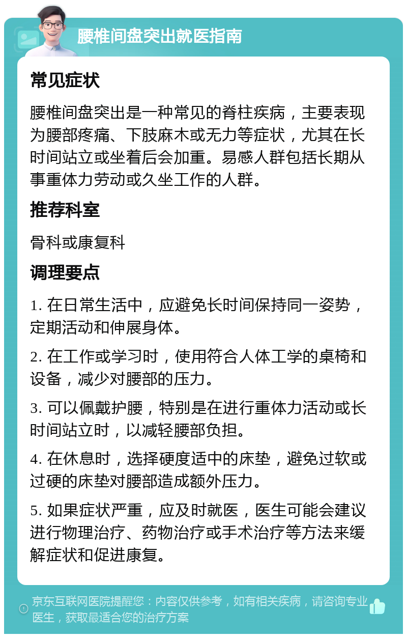 腰椎间盘突出就医指南 常见症状 腰椎间盘突出是一种常见的脊柱疾病，主要表现为腰部疼痛、下肢麻木或无力等症状，尤其在长时间站立或坐着后会加重。易感人群包括长期从事重体力劳动或久坐工作的人群。 推荐科室 骨科或康复科 调理要点 1. 在日常生活中，应避免长时间保持同一姿势，定期活动和伸展身体。 2. 在工作或学习时，使用符合人体工学的桌椅和设备，减少对腰部的压力。 3. 可以佩戴护腰，特别是在进行重体力活动或长时间站立时，以减轻腰部负担。 4. 在休息时，选择硬度适中的床垫，避免过软或过硬的床垫对腰部造成额外压力。 5. 如果症状严重，应及时就医，医生可能会建议进行物理治疗、药物治疗或手术治疗等方法来缓解症状和促进康复。