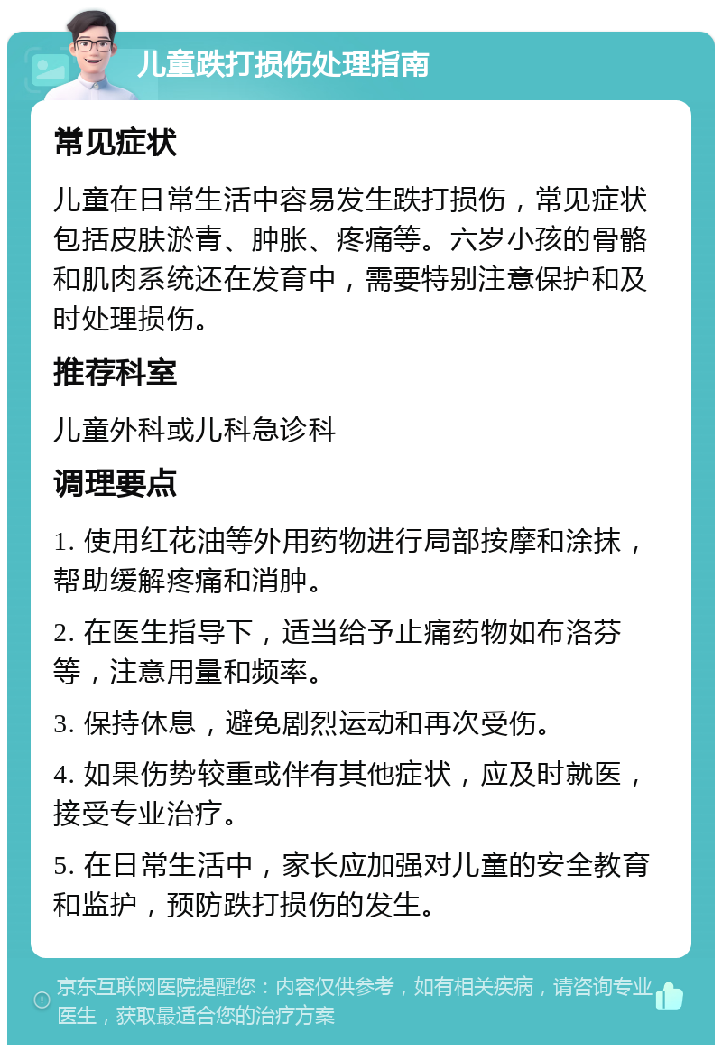 儿童跌打损伤处理指南 常见症状 儿童在日常生活中容易发生跌打损伤，常见症状包括皮肤淤青、肿胀、疼痛等。六岁小孩的骨骼和肌肉系统还在发育中，需要特别注意保护和及时处理损伤。 推荐科室 儿童外科或儿科急诊科 调理要点 1. 使用红花油等外用药物进行局部按摩和涂抹，帮助缓解疼痛和消肿。 2. 在医生指导下，适当给予止痛药物如布洛芬等，注意用量和频率。 3. 保持休息，避免剧烈运动和再次受伤。 4. 如果伤势较重或伴有其他症状，应及时就医，接受专业治疗。 5. 在日常生活中，家长应加强对儿童的安全教育和监护，预防跌打损伤的发生。