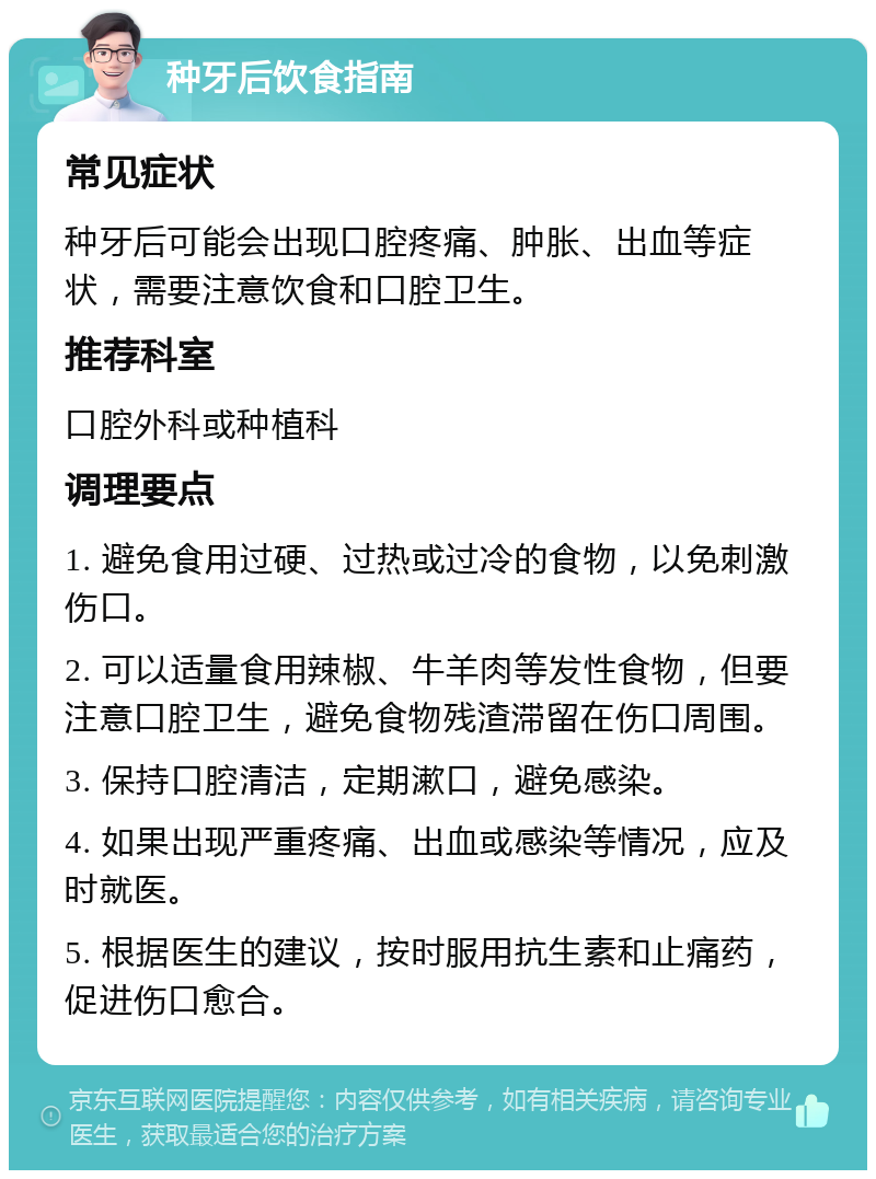 种牙后饮食指南 常见症状 种牙后可能会出现口腔疼痛、肿胀、出血等症状，需要注意饮食和口腔卫生。 推荐科室 口腔外科或种植科 调理要点 1. 避免食用过硬、过热或过冷的食物，以免刺激伤口。 2. 可以适量食用辣椒、牛羊肉等发性食物，但要注意口腔卫生，避免食物残渣滞留在伤口周围。 3. 保持口腔清洁，定期漱口，避免感染。 4. 如果出现严重疼痛、出血或感染等情况，应及时就医。 5. 根据医生的建议，按时服用抗生素和止痛药，促进伤口愈合。