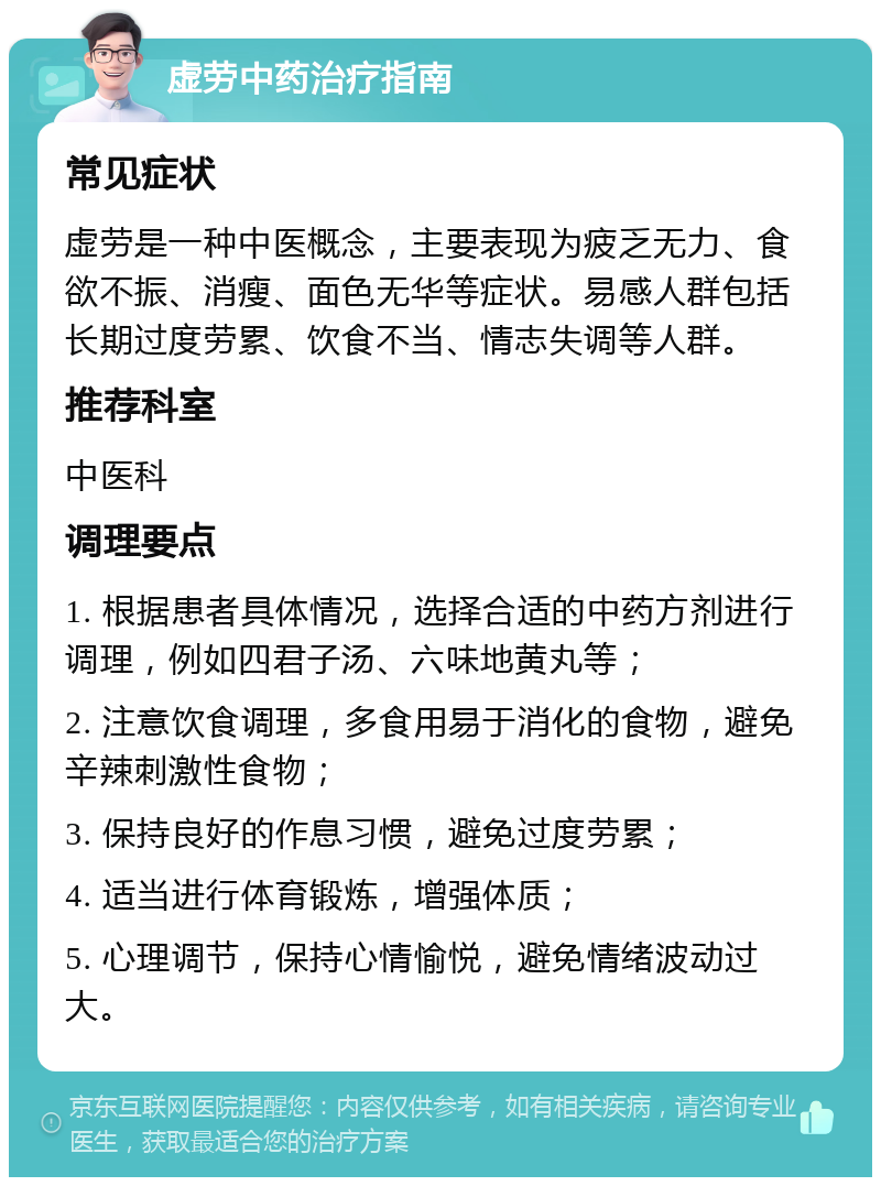 虚劳中药治疗指南 常见症状 虚劳是一种中医概念，主要表现为疲乏无力、食欲不振、消瘦、面色无华等症状。易感人群包括长期过度劳累、饮食不当、情志失调等人群。 推荐科室 中医科 调理要点 1. 根据患者具体情况，选择合适的中药方剂进行调理，例如四君子汤、六味地黄丸等； 2. 注意饮食调理，多食用易于消化的食物，避免辛辣刺激性食物； 3. 保持良好的作息习惯，避免过度劳累； 4. 适当进行体育锻炼，增强体质； 5. 心理调节，保持心情愉悦，避免情绪波动过大。