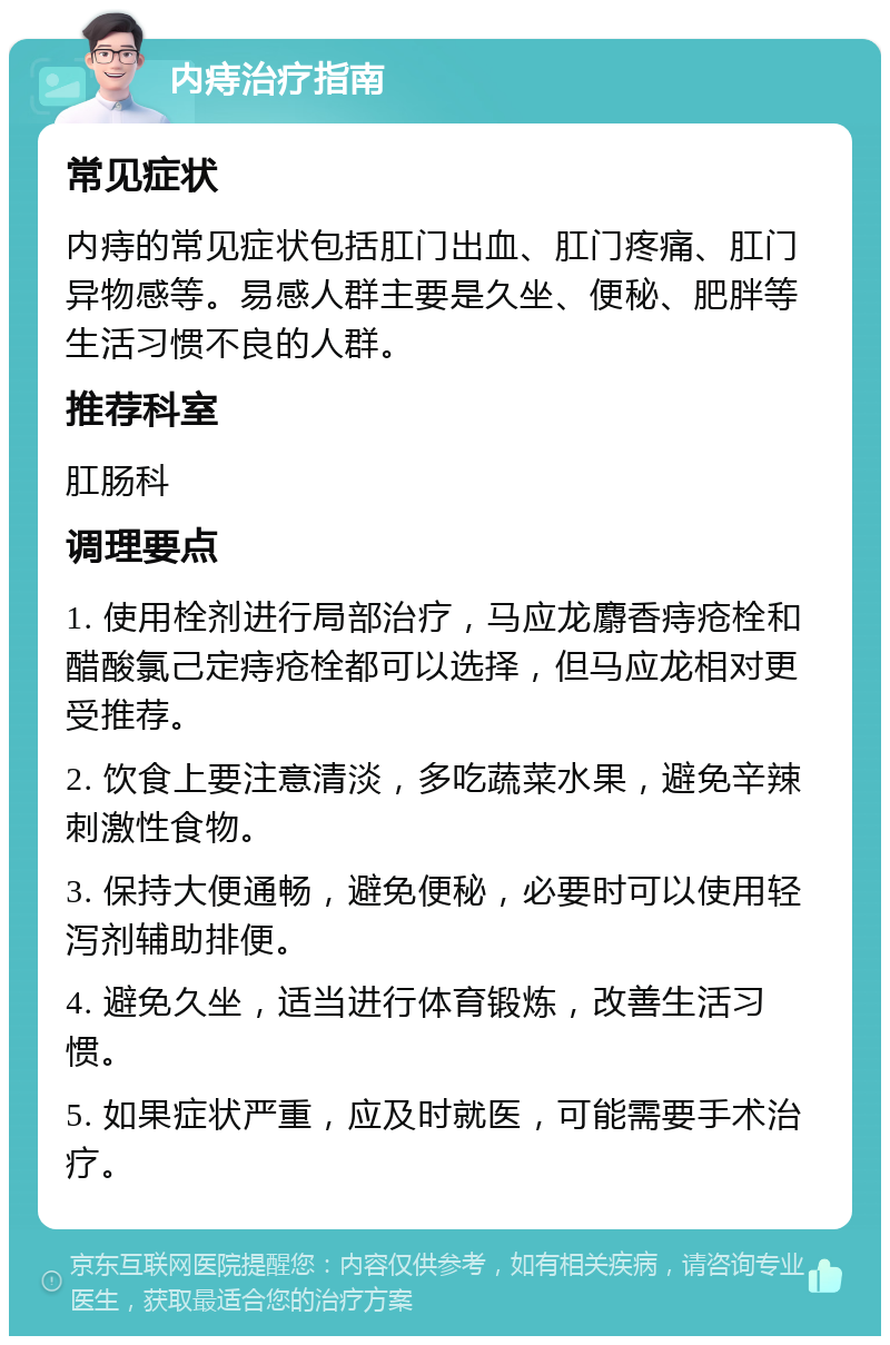 内痔治疗指南 常见症状 内痔的常见症状包括肛门出血、肛门疼痛、肛门异物感等。易感人群主要是久坐、便秘、肥胖等生活习惯不良的人群。 推荐科室 肛肠科 调理要点 1. 使用栓剂进行局部治疗，马应龙麝香痔疮栓和醋酸氯己定痔疮栓都可以选择，但马应龙相对更受推荐。 2. 饮食上要注意清淡，多吃蔬菜水果，避免辛辣刺激性食物。 3. 保持大便通畅，避免便秘，必要时可以使用轻泻剂辅助排便。 4. 避免久坐，适当进行体育锻炼，改善生活习惯。 5. 如果症状严重，应及时就医，可能需要手术治疗。