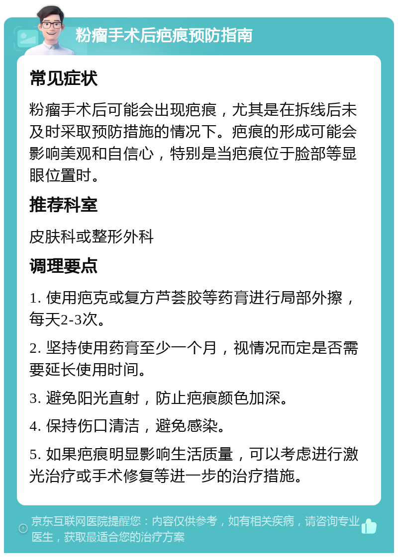 粉瘤手术后疤痕预防指南 常见症状 粉瘤手术后可能会出现疤痕，尤其是在拆线后未及时采取预防措施的情况下。疤痕的形成可能会影响美观和自信心，特别是当疤痕位于脸部等显眼位置时。 推荐科室 皮肤科或整形外科 调理要点 1. 使用疤克或复方芦荟胶等药膏进行局部外擦，每天2-3次。 2. 坚持使用药膏至少一个月，视情况而定是否需要延长使用时间。 3. 避免阳光直射，防止疤痕颜色加深。 4. 保持伤口清洁，避免感染。 5. 如果疤痕明显影响生活质量，可以考虑进行激光治疗或手术修复等进一步的治疗措施。