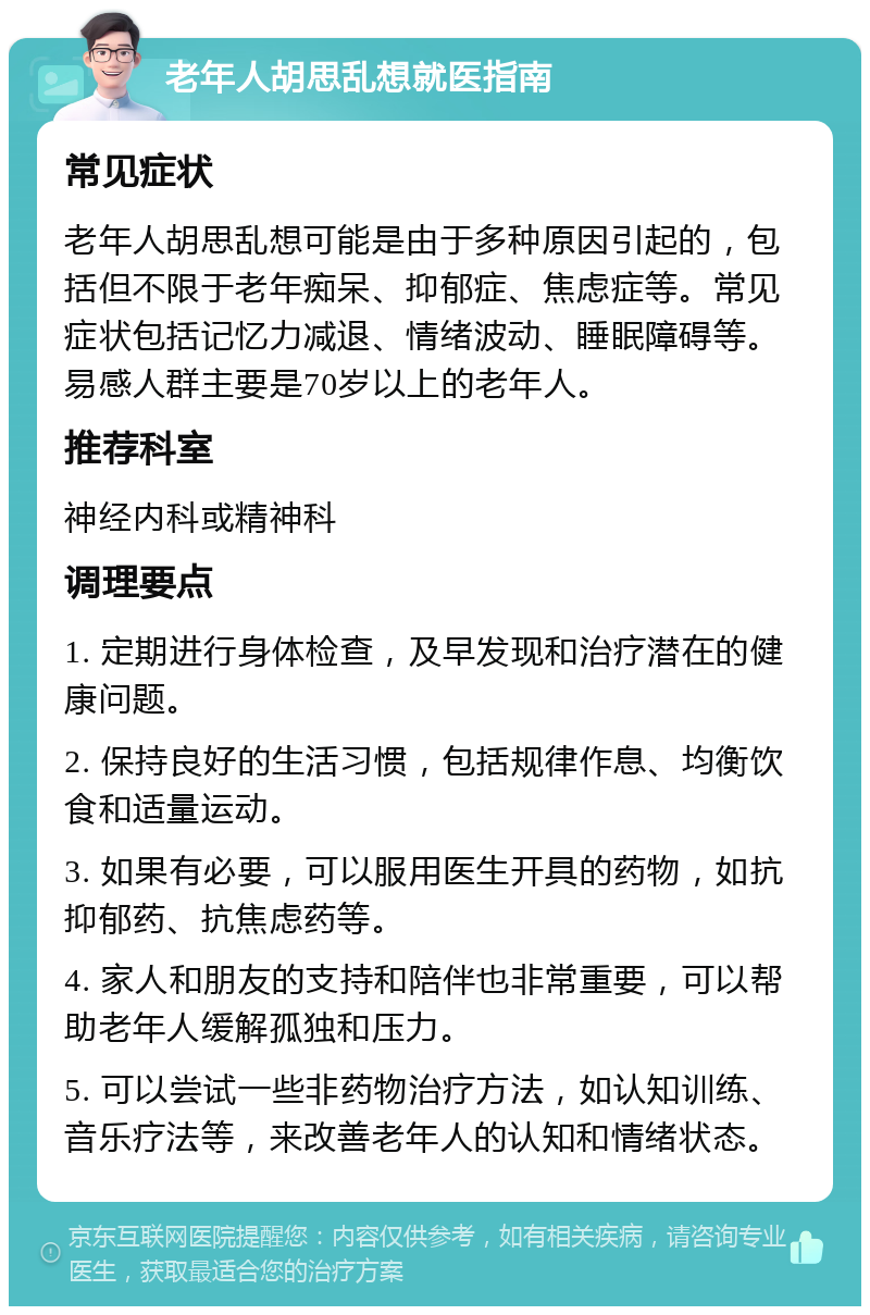 老年人胡思乱想就医指南 常见症状 老年人胡思乱想可能是由于多种原因引起的，包括但不限于老年痴呆、抑郁症、焦虑症等。常见症状包括记忆力减退、情绪波动、睡眠障碍等。易感人群主要是70岁以上的老年人。 推荐科室 神经内科或精神科 调理要点 1. 定期进行身体检查，及早发现和治疗潜在的健康问题。 2. 保持良好的生活习惯，包括规律作息、均衡饮食和适量运动。 3. 如果有必要，可以服用医生开具的药物，如抗抑郁药、抗焦虑药等。 4. 家人和朋友的支持和陪伴也非常重要，可以帮助老年人缓解孤独和压力。 5. 可以尝试一些非药物治疗方法，如认知训练、音乐疗法等，来改善老年人的认知和情绪状态。