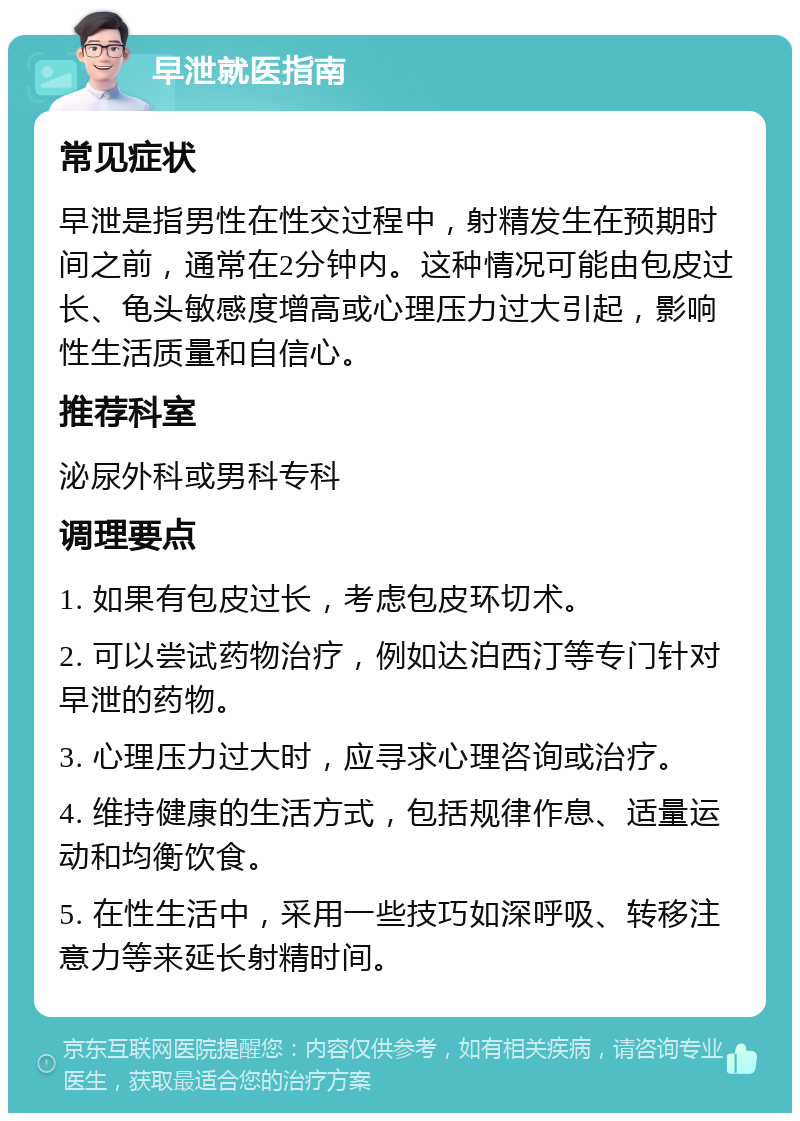 早泄就医指南 常见症状 早泄是指男性在性交过程中，射精发生在预期时间之前，通常在2分钟内。这种情况可能由包皮过长、龟头敏感度增高或心理压力过大引起，影响性生活质量和自信心。 推荐科室 泌尿外科或男科专科 调理要点 1. 如果有包皮过长，考虑包皮环切术。 2. 可以尝试药物治疗，例如达泊西汀等专门针对早泄的药物。 3. 心理压力过大时，应寻求心理咨询或治疗。 4. 维持健康的生活方式，包括规律作息、适量运动和均衡饮食。 5. 在性生活中，采用一些技巧如深呼吸、转移注意力等来延长射精时间。