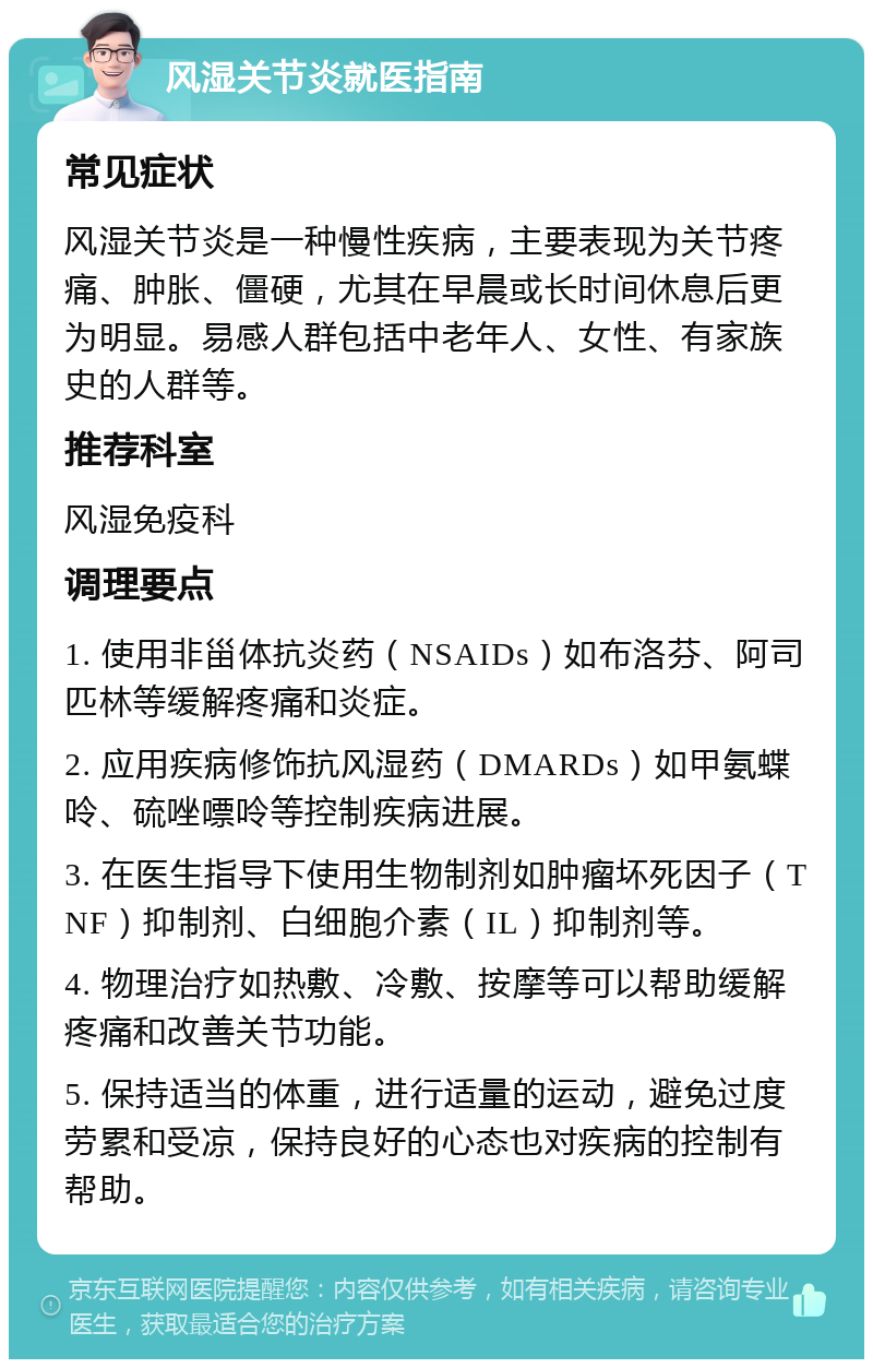 风湿关节炎就医指南 常见症状 风湿关节炎是一种慢性疾病，主要表现为关节疼痛、肿胀、僵硬，尤其在早晨或长时间休息后更为明显。易感人群包括中老年人、女性、有家族史的人群等。 推荐科室 风湿免疫科 调理要点 1. 使用非甾体抗炎药（NSAIDs）如布洛芬、阿司匹林等缓解疼痛和炎症。 2. 应用疾病修饰抗风湿药（DMARDs）如甲氨蝶呤、硫唑嘌呤等控制疾病进展。 3. 在医生指导下使用生物制剂如肿瘤坏死因子（TNF）抑制剂、白细胞介素（IL）抑制剂等。 4. 物理治疗如热敷、冷敷、按摩等可以帮助缓解疼痛和改善关节功能。 5. 保持适当的体重，进行适量的运动，避免过度劳累和受凉，保持良好的心态也对疾病的控制有帮助。