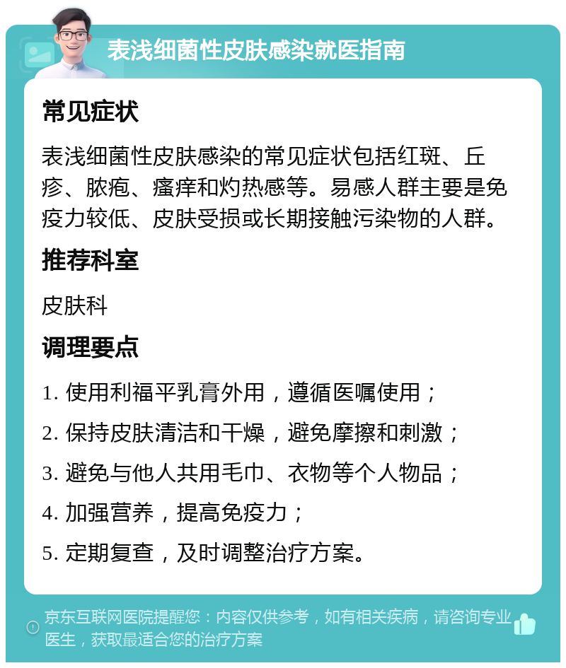 表浅细菌性皮肤感染就医指南 常见症状 表浅细菌性皮肤感染的常见症状包括红斑、丘疹、脓疱、瘙痒和灼热感等。易感人群主要是免疫力较低、皮肤受损或长期接触污染物的人群。 推荐科室 皮肤科 调理要点 1. 使用利福平乳膏外用，遵循医嘱使用； 2. 保持皮肤清洁和干燥，避免摩擦和刺激； 3. 避免与他人共用毛巾、衣物等个人物品； 4. 加强营养，提高免疫力； 5. 定期复查，及时调整治疗方案。