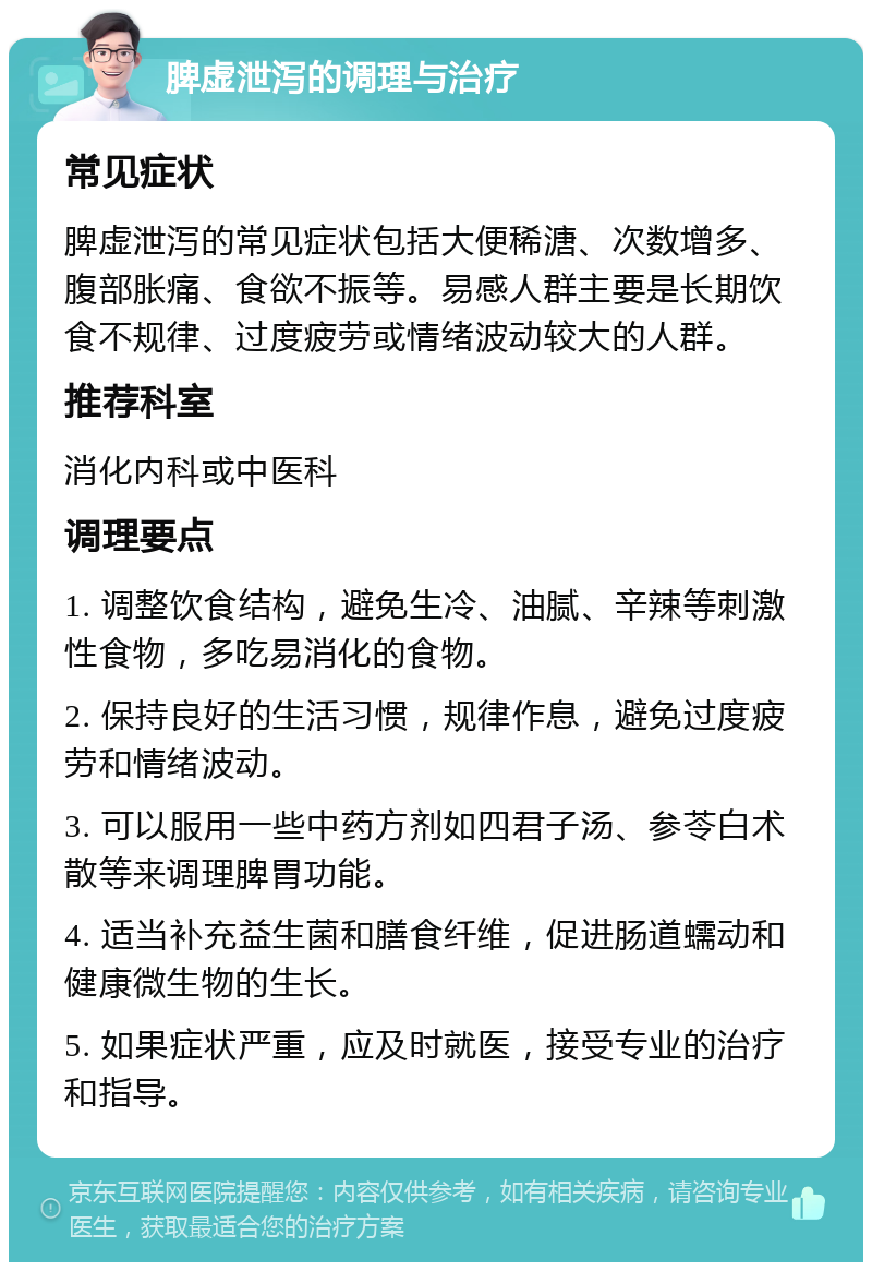 脾虚泄泻的调理与治疗 常见症状 脾虚泄泻的常见症状包括大便稀溏、次数增多、腹部胀痛、食欲不振等。易感人群主要是长期饮食不规律、过度疲劳或情绪波动较大的人群。 推荐科室 消化内科或中医科 调理要点 1. 调整饮食结构，避免生冷、油腻、辛辣等刺激性食物，多吃易消化的食物。 2. 保持良好的生活习惯，规律作息，避免过度疲劳和情绪波动。 3. 可以服用一些中药方剂如四君子汤、参苓白术散等来调理脾胃功能。 4. 适当补充益生菌和膳食纤维，促进肠道蠕动和健康微生物的生长。 5. 如果症状严重，应及时就医，接受专业的治疗和指导。