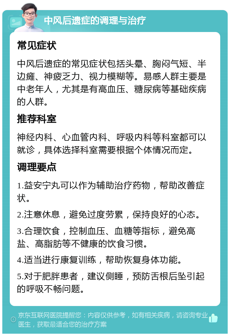 中风后遗症的调理与治疗 常见症状 中风后遗症的常见症状包括头晕、胸闷气短、半边瘫、神疲乏力、视力模糊等。易感人群主要是中老年人，尤其是有高血压、糖尿病等基础疾病的人群。 推荐科室 神经内科、心血管内科、呼吸内科等科室都可以就诊，具体选择科室需要根据个体情况而定。 调理要点 1.益安宁丸可以作为辅助治疗药物，帮助改善症状。 2.注意休息，避免过度劳累，保持良好的心态。 3.合理饮食，控制血压、血糖等指标，避免高盐、高脂肪等不健康的饮食习惯。 4.适当进行康复训练，帮助恢复身体功能。 5.对于肥胖患者，建议侧睡，预防舌根后坠引起的呼吸不畅问题。