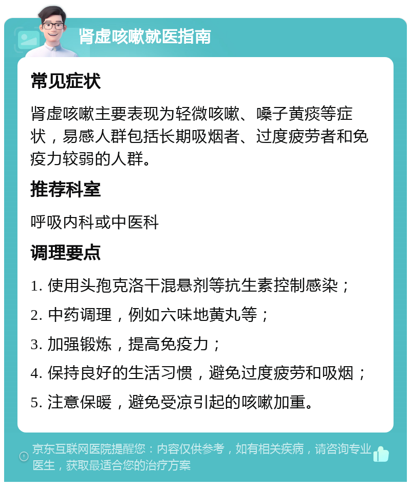 肾虚咳嗽就医指南 常见症状 肾虚咳嗽主要表现为轻微咳嗽、嗓子黄痰等症状，易感人群包括长期吸烟者、过度疲劳者和免疫力较弱的人群。 推荐科室 呼吸内科或中医科 调理要点 1. 使用头孢克洛干混悬剂等抗生素控制感染； 2. 中药调理，例如六味地黄丸等； 3. 加强锻炼，提高免疫力； 4. 保持良好的生活习惯，避免过度疲劳和吸烟； 5. 注意保暖，避免受凉引起的咳嗽加重。