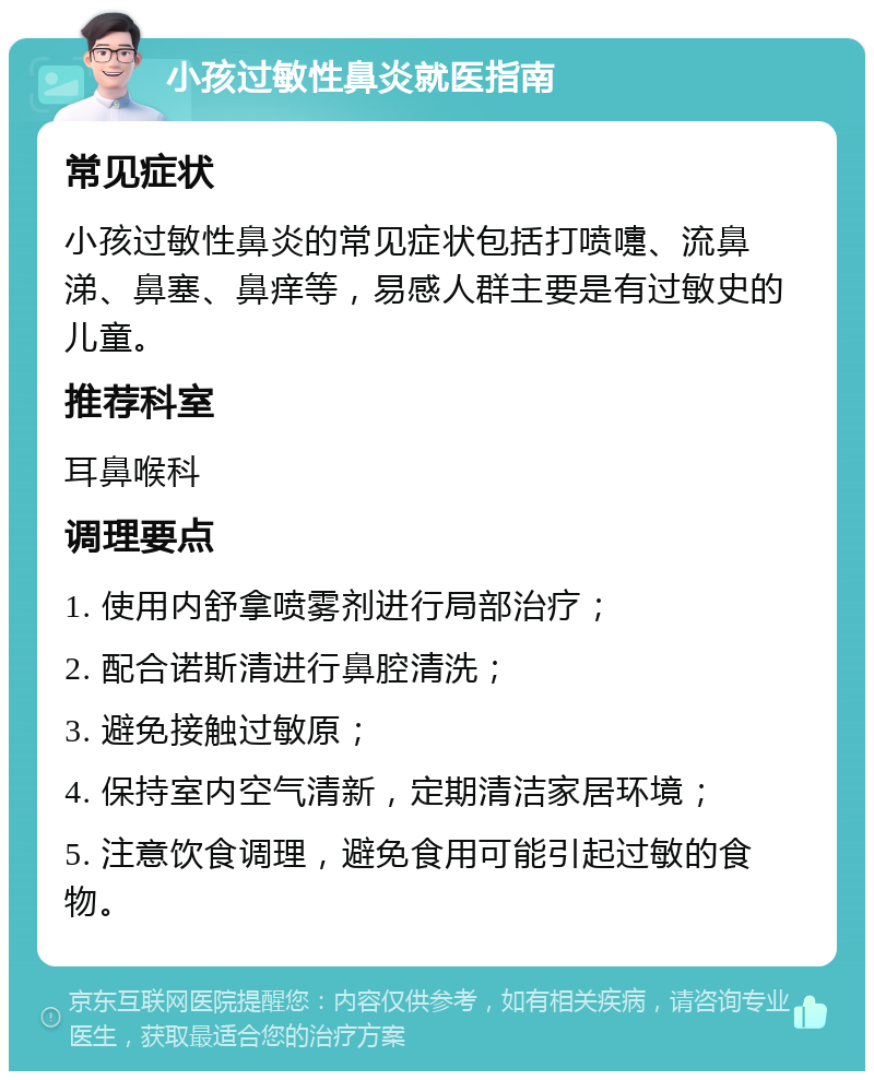 小孩过敏性鼻炎就医指南 常见症状 小孩过敏性鼻炎的常见症状包括打喷嚏、流鼻涕、鼻塞、鼻痒等，易感人群主要是有过敏史的儿童。 推荐科室 耳鼻喉科 调理要点 1. 使用内舒拿喷雾剂进行局部治疗； 2. 配合诺斯清进行鼻腔清洗； 3. 避免接触过敏原； 4. 保持室内空气清新，定期清洁家居环境； 5. 注意饮食调理，避免食用可能引起过敏的食物。