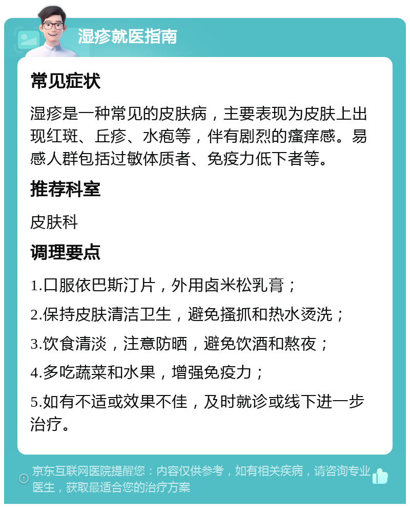 湿疹就医指南 常见症状 湿疹是一种常见的皮肤病，主要表现为皮肤上出现红斑、丘疹、水疱等，伴有剧烈的瘙痒感。易感人群包括过敏体质者、免疫力低下者等。 推荐科室 皮肤科 调理要点 1.口服依巴斯汀片，外用卤米松乳膏； 2.保持皮肤清洁卫生，避免搔抓和热水烫洗； 3.饮食清淡，注意防晒，避免饮酒和熬夜； 4.多吃蔬菜和水果，增强免疫力； 5.如有不适或效果不佳，及时就诊或线下进一步治疗。