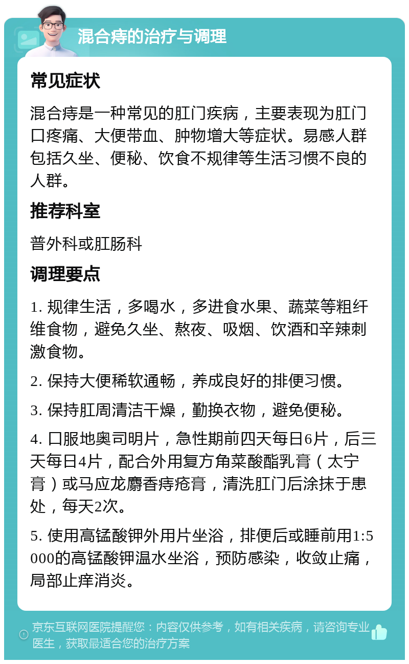 混合痔的治疗与调理 常见症状 混合痔是一种常见的肛门疾病，主要表现为肛门口疼痛、大便带血、肿物增大等症状。易感人群包括久坐、便秘、饮食不规律等生活习惯不良的人群。 推荐科室 普外科或肛肠科 调理要点 1. 规律生活，多喝水，多进食水果、蔬菜等粗纤维食物，避免久坐、熬夜、吸烟、饮酒和辛辣刺激食物。 2. 保持大便稀软通畅，养成良好的排便习惯。 3. 保持肛周清洁干燥，勤换衣物，避免便秘。 4. 口服地奥司明片，急性期前四天每日6片，后三天每日4片，配合外用复方角菜酸酯乳膏（太宁膏）或马应龙麝香痔疮膏，清洗肛门后涂抹于患处，每天2次。 5. 使用高锰酸钾外用片坐浴，排便后或睡前用1:5000的高锰酸钾温水坐浴，预防感染，收敛止痛，局部止痒消炎。