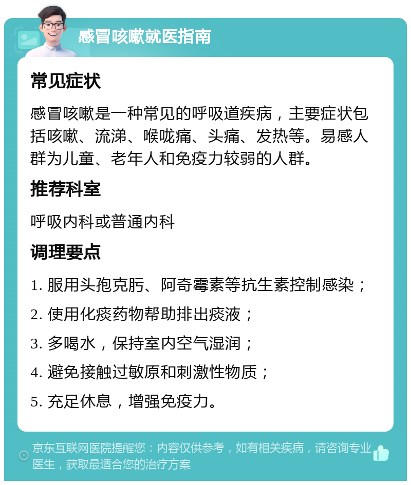 感冒咳嗽就医指南 常见症状 感冒咳嗽是一种常见的呼吸道疾病，主要症状包括咳嗽、流涕、喉咙痛、头痛、发热等。易感人群为儿童、老年人和免疫力较弱的人群。 推荐科室 呼吸内科或普通内科 调理要点 1. 服用头孢克肟、阿奇霉素等抗生素控制感染； 2. 使用化痰药物帮助排出痰液； 3. 多喝水，保持室内空气湿润； 4. 避免接触过敏原和刺激性物质； 5. 充足休息，增强免疫力。