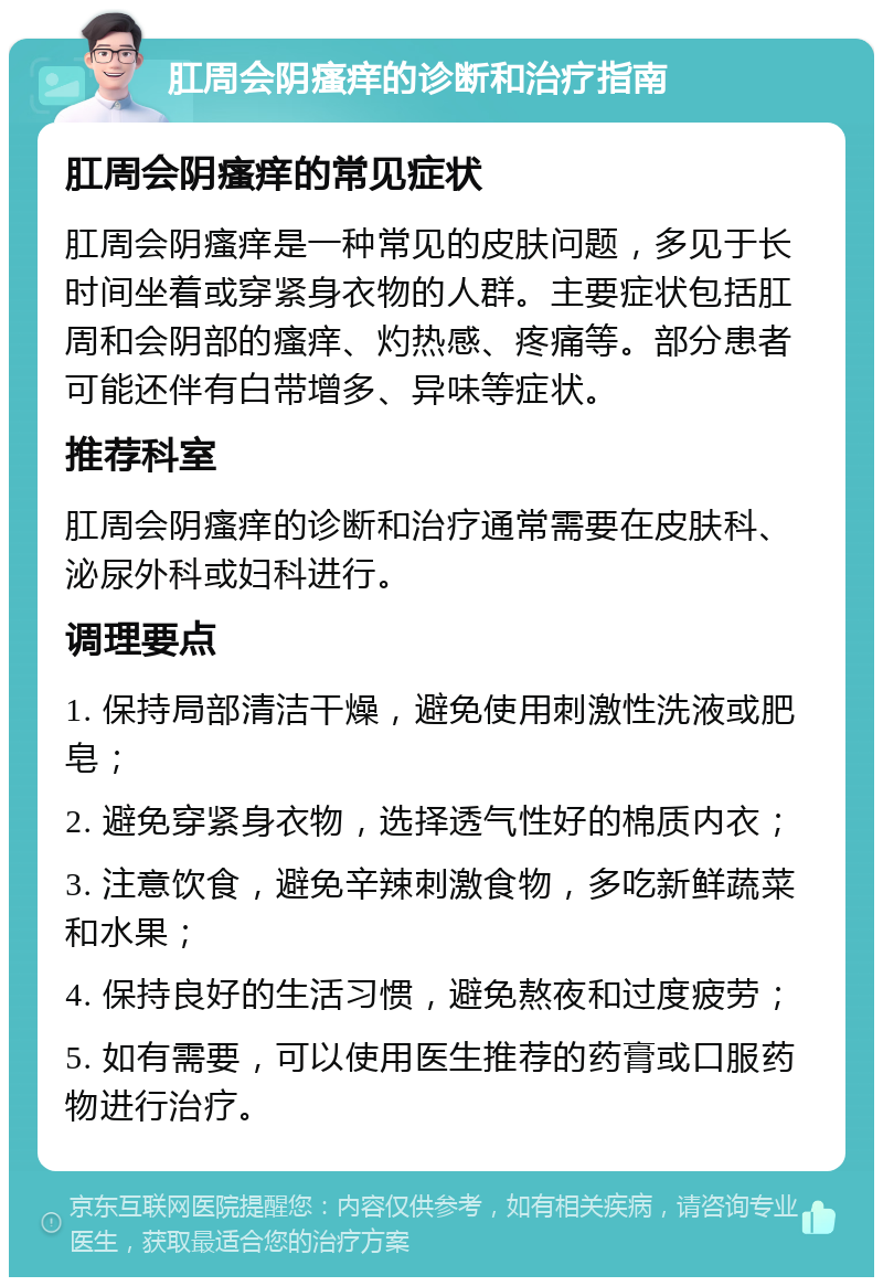 肛周会阴瘙痒的诊断和治疗指南 肛周会阴瘙痒的常见症状 肛周会阴瘙痒是一种常见的皮肤问题，多见于长时间坐着或穿紧身衣物的人群。主要症状包括肛周和会阴部的瘙痒、灼热感、疼痛等。部分患者可能还伴有白带增多、异味等症状。 推荐科室 肛周会阴瘙痒的诊断和治疗通常需要在皮肤科、泌尿外科或妇科进行。 调理要点 1. 保持局部清洁干燥，避免使用刺激性洗液或肥皂； 2. 避免穿紧身衣物，选择透气性好的棉质内衣； 3. 注意饮食，避免辛辣刺激食物，多吃新鲜蔬菜和水果； 4. 保持良好的生活习惯，避免熬夜和过度疲劳； 5. 如有需要，可以使用医生推荐的药膏或口服药物进行治疗。