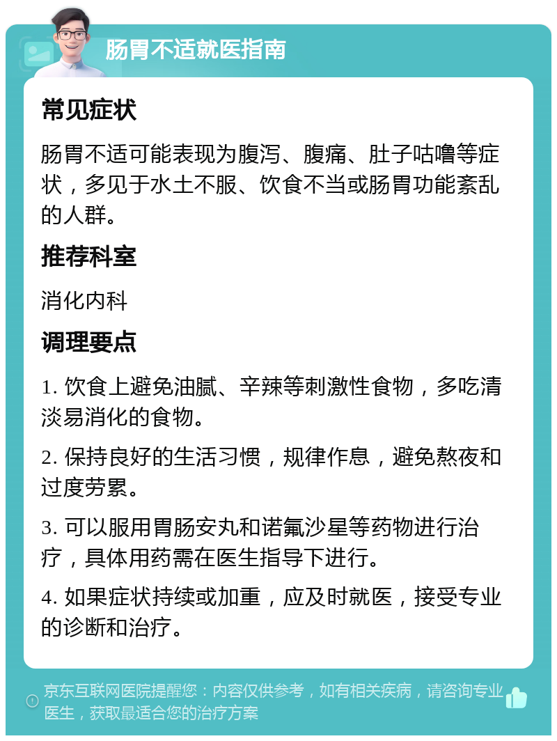 肠胃不适就医指南 常见症状 肠胃不适可能表现为腹泻、腹痛、肚子咕噜等症状，多见于水土不服、饮食不当或肠胃功能紊乱的人群。 推荐科室 消化内科 调理要点 1. 饮食上避免油腻、辛辣等刺激性食物，多吃清淡易消化的食物。 2. 保持良好的生活习惯，规律作息，避免熬夜和过度劳累。 3. 可以服用胃肠安丸和诺氟沙星等药物进行治疗，具体用药需在医生指导下进行。 4. 如果症状持续或加重，应及时就医，接受专业的诊断和治疗。