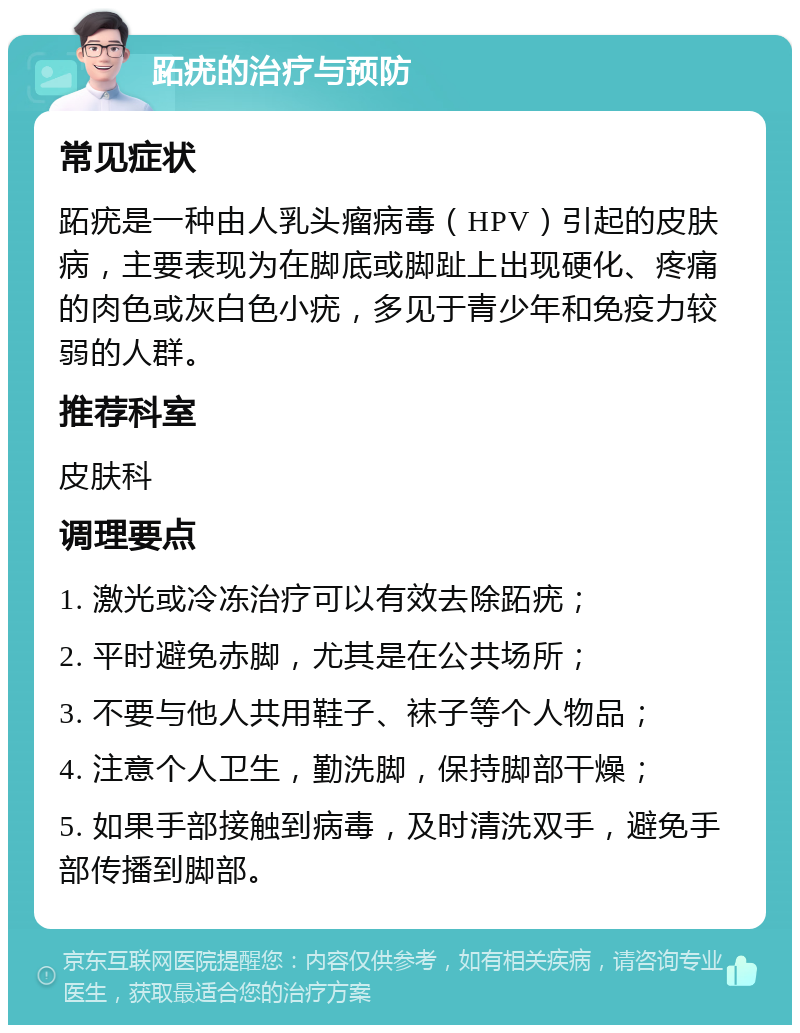 跖疣的治疗与预防 常见症状 跖疣是一种由人乳头瘤病毒（HPV）引起的皮肤病，主要表现为在脚底或脚趾上出现硬化、疼痛的肉色或灰白色小疣，多见于青少年和免疫力较弱的人群。 推荐科室 皮肤科 调理要点 1. 激光或冷冻治疗可以有效去除跖疣； 2. 平时避免赤脚，尤其是在公共场所； 3. 不要与他人共用鞋子、袜子等个人物品； 4. 注意个人卫生，勤洗脚，保持脚部干燥； 5. 如果手部接触到病毒，及时清洗双手，避免手部传播到脚部。