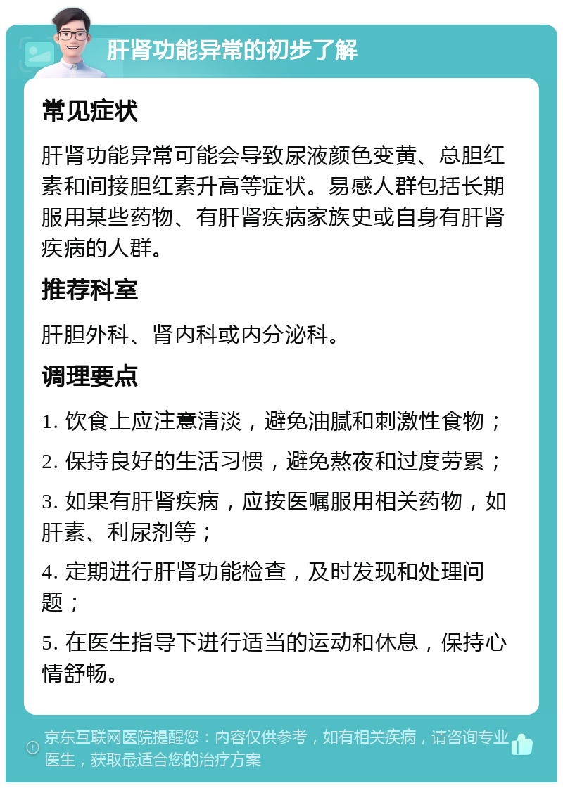 肝肾功能异常的初步了解 常见症状 肝肾功能异常可能会导致尿液颜色变黄、总胆红素和间接胆红素升高等症状。易感人群包括长期服用某些药物、有肝肾疾病家族史或自身有肝肾疾病的人群。 推荐科室 肝胆外科、肾内科或内分泌科。 调理要点 1. 饮食上应注意清淡，避免油腻和刺激性食物； 2. 保持良好的生活习惯，避免熬夜和过度劳累； 3. 如果有肝肾疾病，应按医嘱服用相关药物，如肝素、利尿剂等； 4. 定期进行肝肾功能检查，及时发现和处理问题； 5. 在医生指导下进行适当的运动和休息，保持心情舒畅。