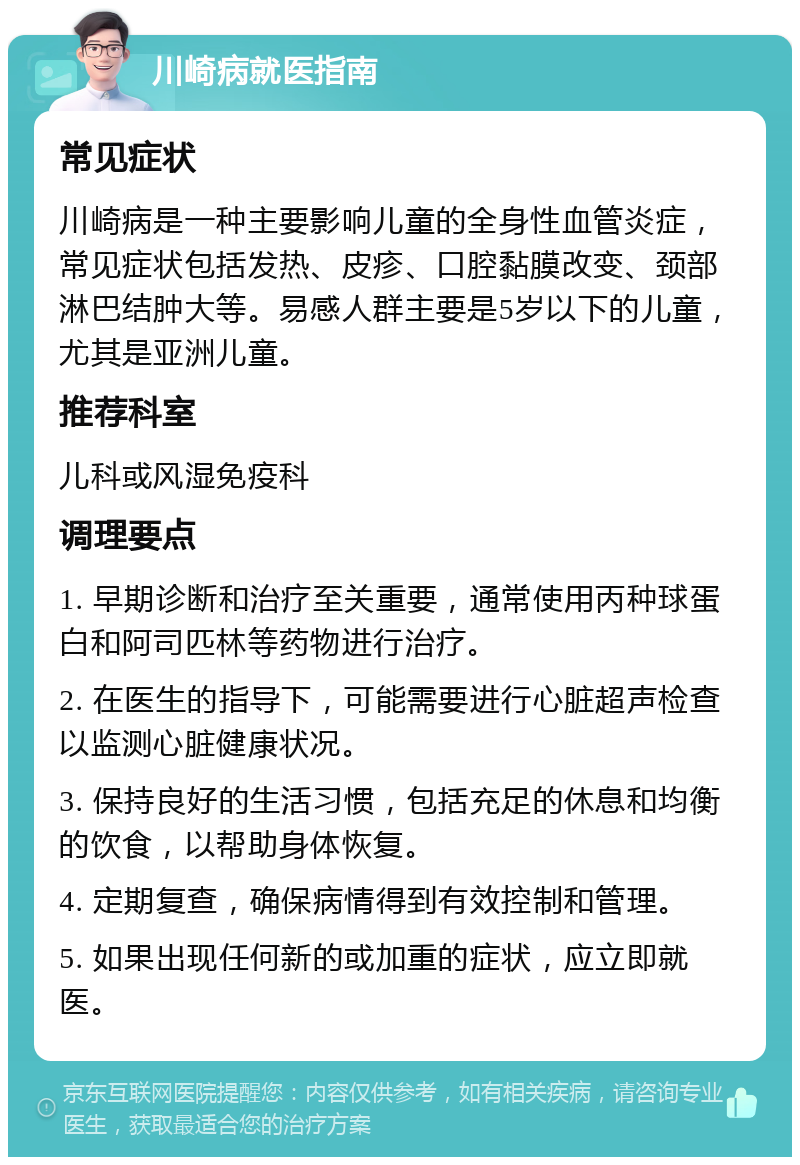 川崎病就医指南 常见症状 川崎病是一种主要影响儿童的全身性血管炎症，常见症状包括发热、皮疹、口腔黏膜改变、颈部淋巴结肿大等。易感人群主要是5岁以下的儿童，尤其是亚洲儿童。 推荐科室 儿科或风湿免疫科 调理要点 1. 早期诊断和治疗至关重要，通常使用丙种球蛋白和阿司匹林等药物进行治疗。 2. 在医生的指导下，可能需要进行心脏超声检查以监测心脏健康状况。 3. 保持良好的生活习惯，包括充足的休息和均衡的饮食，以帮助身体恢复。 4. 定期复查，确保病情得到有效控制和管理。 5. 如果出现任何新的或加重的症状，应立即就医。