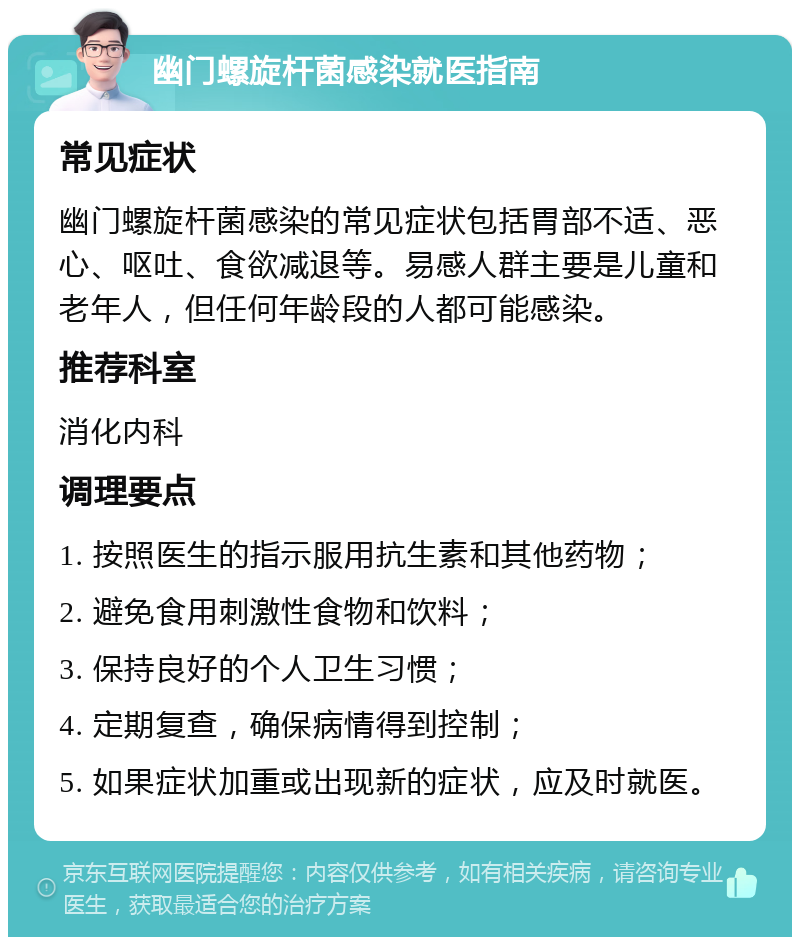 幽门螺旋杆菌感染就医指南 常见症状 幽门螺旋杆菌感染的常见症状包括胃部不适、恶心、呕吐、食欲减退等。易感人群主要是儿童和老年人，但任何年龄段的人都可能感染。 推荐科室 消化内科 调理要点 1. 按照医生的指示服用抗生素和其他药物； 2. 避免食用刺激性食物和饮料； 3. 保持良好的个人卫生习惯； 4. 定期复查，确保病情得到控制； 5. 如果症状加重或出现新的症状，应及时就医。