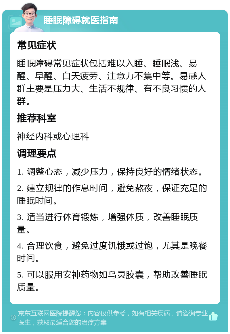 睡眠障碍就医指南 常见症状 睡眠障碍常见症状包括难以入睡、睡眠浅、易醒、早醒、白天疲劳、注意力不集中等。易感人群主要是压力大、生活不规律、有不良习惯的人群。 推荐科室 神经内科或心理科 调理要点 1. 调整心态，减少压力，保持良好的情绪状态。 2. 建立规律的作息时间，避免熬夜，保证充足的睡眠时间。 3. 适当进行体育锻炼，增强体质，改善睡眠质量。 4. 合理饮食，避免过度饥饿或过饱，尤其是晚餐时间。 5. 可以服用安神药物如乌灵胶囊，帮助改善睡眠质量。