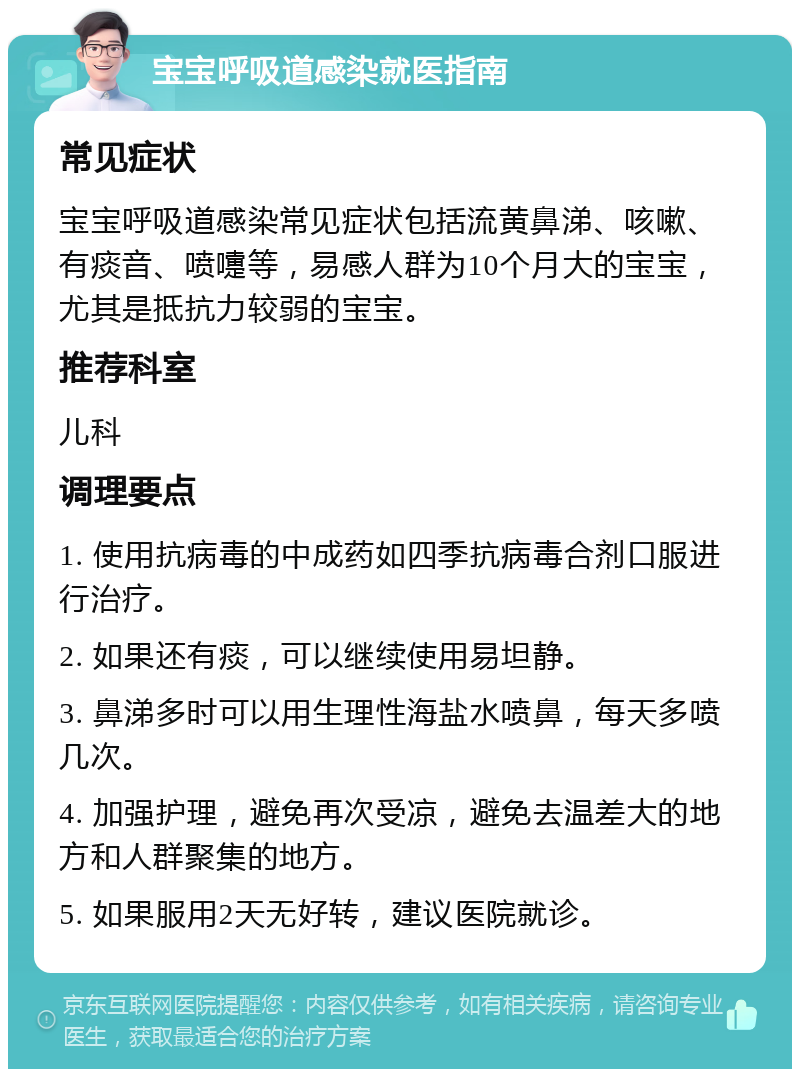 宝宝呼吸道感染就医指南 常见症状 宝宝呼吸道感染常见症状包括流黄鼻涕、咳嗽、有痰音、喷嚏等，易感人群为10个月大的宝宝，尤其是抵抗力较弱的宝宝。 推荐科室 儿科 调理要点 1. 使用抗病毒的中成药如四季抗病毒合剂口服进行治疗。 2. 如果还有痰，可以继续使用易坦静。 3. 鼻涕多时可以用生理性海盐水喷鼻，每天多喷几次。 4. 加强护理，避免再次受凉，避免去温差大的地方和人群聚集的地方。 5. 如果服用2天无好转，建议医院就诊。