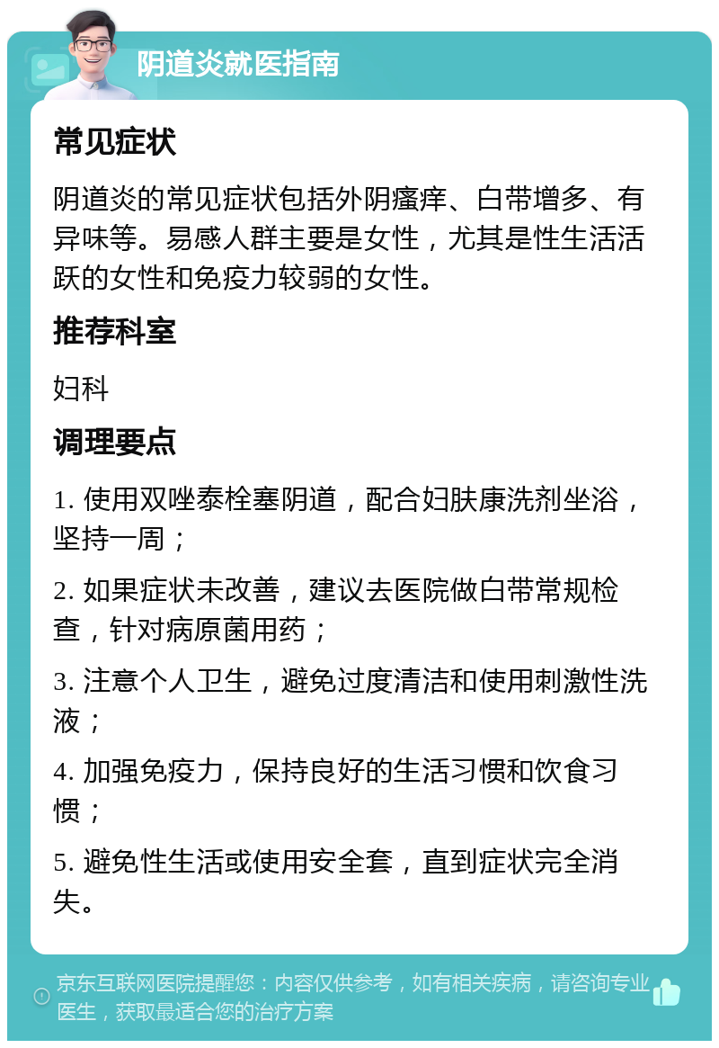 阴道炎就医指南 常见症状 阴道炎的常见症状包括外阴瘙痒、白带增多、有异味等。易感人群主要是女性，尤其是性生活活跃的女性和免疫力较弱的女性。 推荐科室 妇科 调理要点 1. 使用双唑泰栓塞阴道，配合妇肤康洗剂坐浴，坚持一周； 2. 如果症状未改善，建议去医院做白带常规检查，针对病原菌用药； 3. 注意个人卫生，避免过度清洁和使用刺激性洗液； 4. 加强免疫力，保持良好的生活习惯和饮食习惯； 5. 避免性生活或使用安全套，直到症状完全消失。