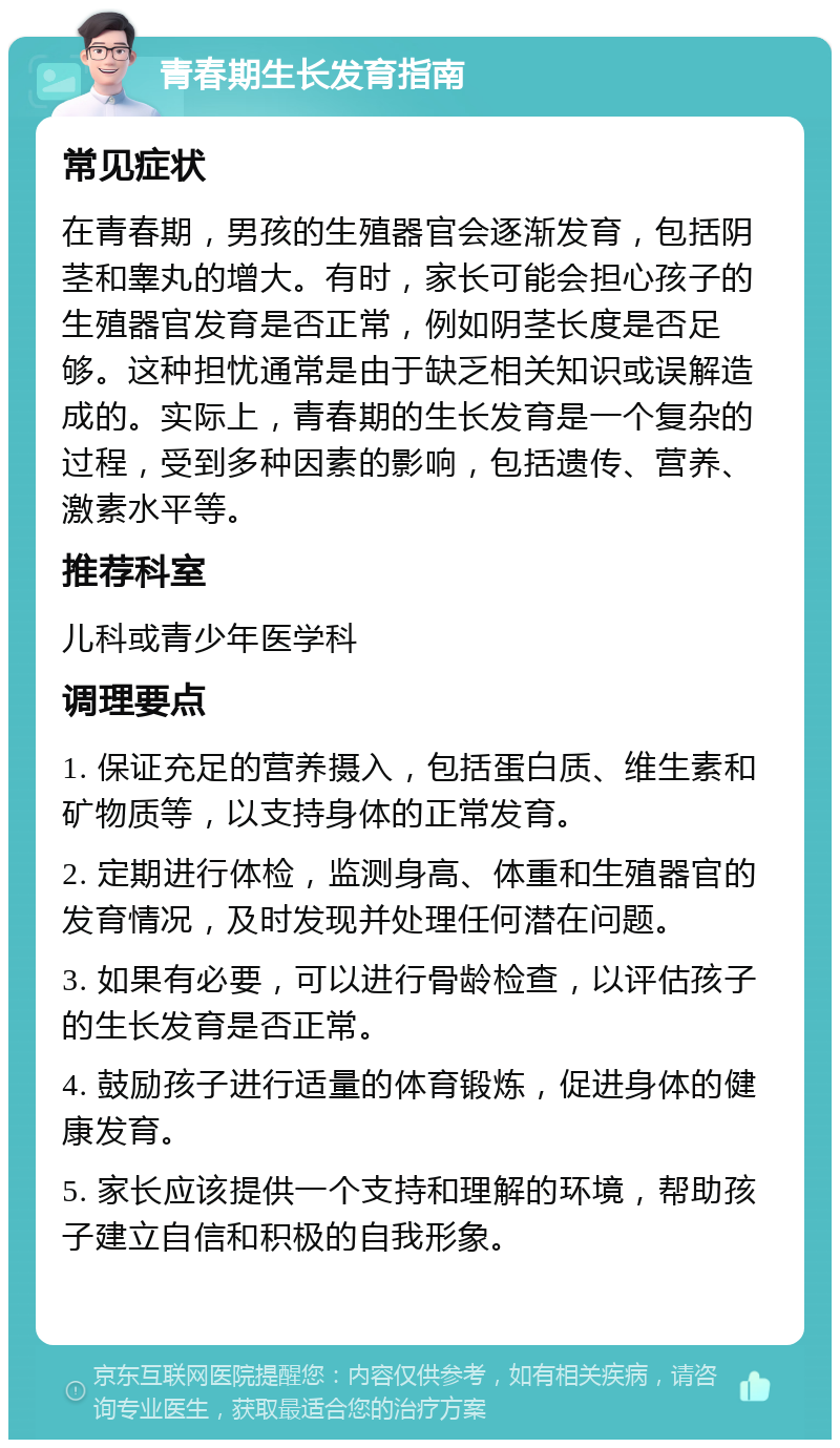 青春期生长发育指南 常见症状 在青春期，男孩的生殖器官会逐渐发育，包括阴茎和睾丸的增大。有时，家长可能会担心孩子的生殖器官发育是否正常，例如阴茎长度是否足够。这种担忧通常是由于缺乏相关知识或误解造成的。实际上，青春期的生长发育是一个复杂的过程，受到多种因素的影响，包括遗传、营养、激素水平等。 推荐科室 儿科或青少年医学科 调理要点 1. 保证充足的营养摄入，包括蛋白质、维生素和矿物质等，以支持身体的正常发育。 2. 定期进行体检，监测身高、体重和生殖器官的发育情况，及时发现并处理任何潜在问题。 3. 如果有必要，可以进行骨龄检查，以评估孩子的生长发育是否正常。 4. 鼓励孩子进行适量的体育锻炼，促进身体的健康发育。 5. 家长应该提供一个支持和理解的环境，帮助孩子建立自信和积极的自我形象。