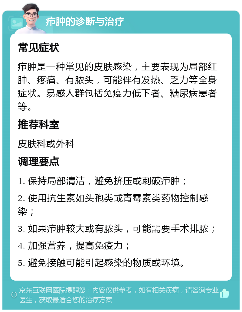 疖肿的诊断与治疗 常见症状 疖肿是一种常见的皮肤感染，主要表现为局部红肿、疼痛、有脓头，可能伴有发热、乏力等全身症状。易感人群包括免疫力低下者、糖尿病患者等。 推荐科室 皮肤科或外科 调理要点 1. 保持局部清洁，避免挤压或刺破疖肿； 2. 使用抗生素如头孢类或青霉素类药物控制感染； 3. 如果疖肿较大或有脓头，可能需要手术排脓； 4. 加强营养，提高免疫力； 5. 避免接触可能引起感染的物质或环境。