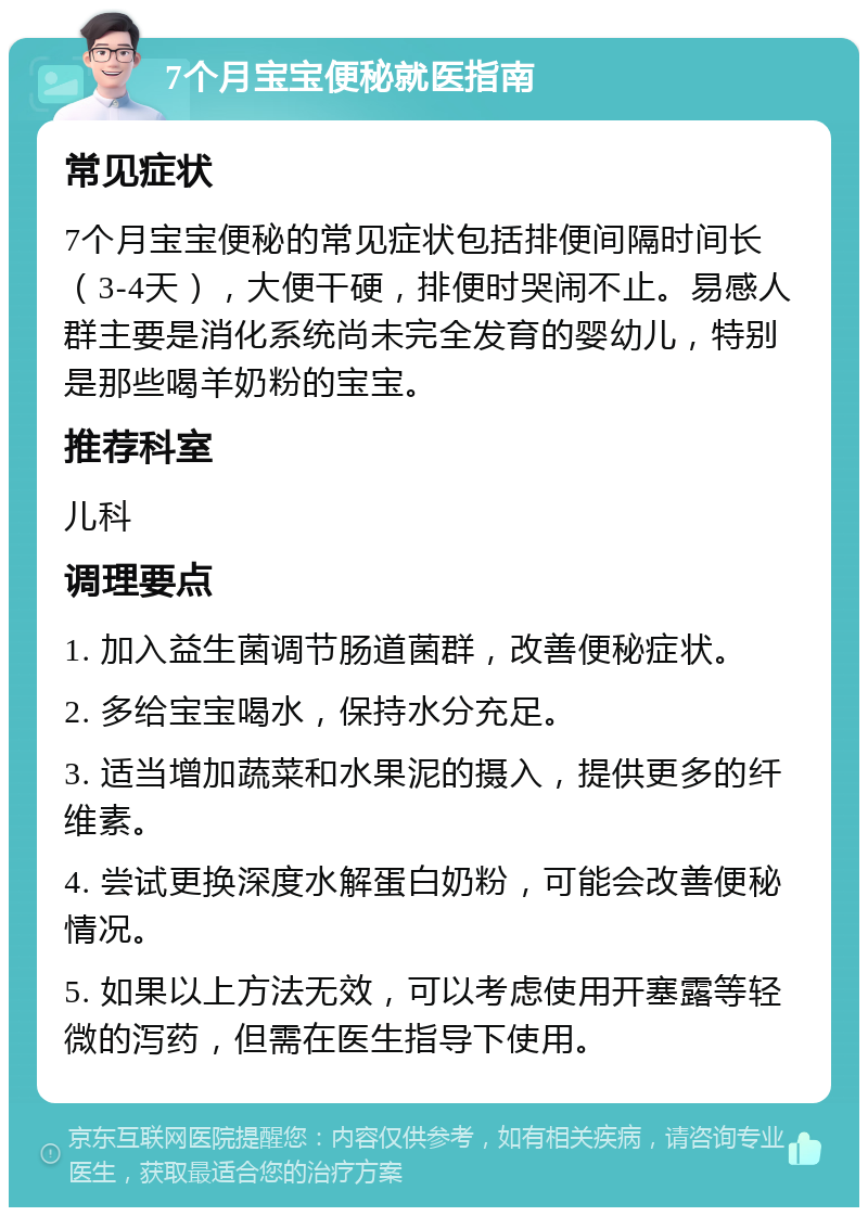 7个月宝宝便秘就医指南 常见症状 7个月宝宝便秘的常见症状包括排便间隔时间长（3-4天），大便干硬，排便时哭闹不止。易感人群主要是消化系统尚未完全发育的婴幼儿，特别是那些喝羊奶粉的宝宝。 推荐科室 儿科 调理要点 1. 加入益生菌调节肠道菌群，改善便秘症状。 2. 多给宝宝喝水，保持水分充足。 3. 适当增加蔬菜和水果泥的摄入，提供更多的纤维素。 4. 尝试更换深度水解蛋白奶粉，可能会改善便秘情况。 5. 如果以上方法无效，可以考虑使用开塞露等轻微的泻药，但需在医生指导下使用。