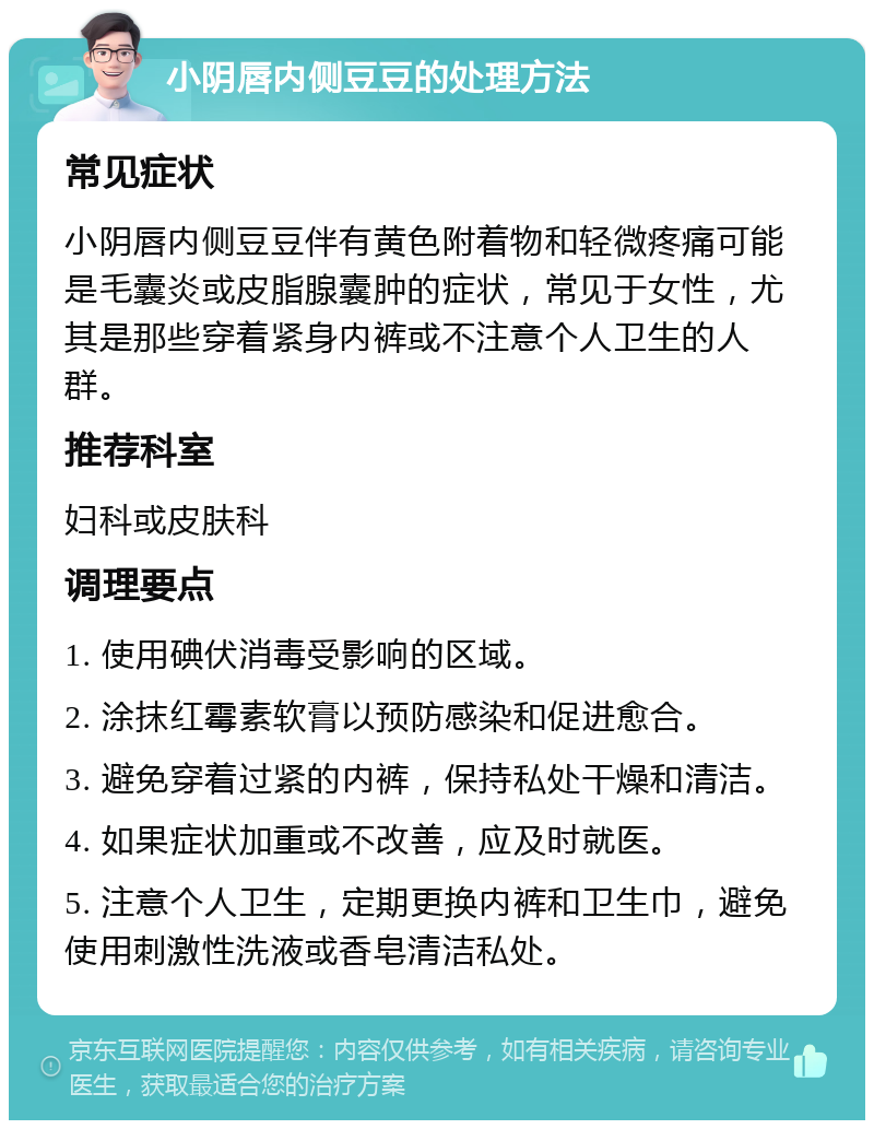 小阴唇内侧豆豆的处理方法 常见症状 小阴唇内侧豆豆伴有黄色附着物和轻微疼痛可能是毛囊炎或皮脂腺囊肿的症状，常见于女性，尤其是那些穿着紧身内裤或不注意个人卫生的人群。 推荐科室 妇科或皮肤科 调理要点 1. 使用碘伏消毒受影响的区域。 2. 涂抹红霉素软膏以预防感染和促进愈合。 3. 避免穿着过紧的内裤，保持私处干燥和清洁。 4. 如果症状加重或不改善，应及时就医。 5. 注意个人卫生，定期更换内裤和卫生巾，避免使用刺激性洗液或香皂清洁私处。