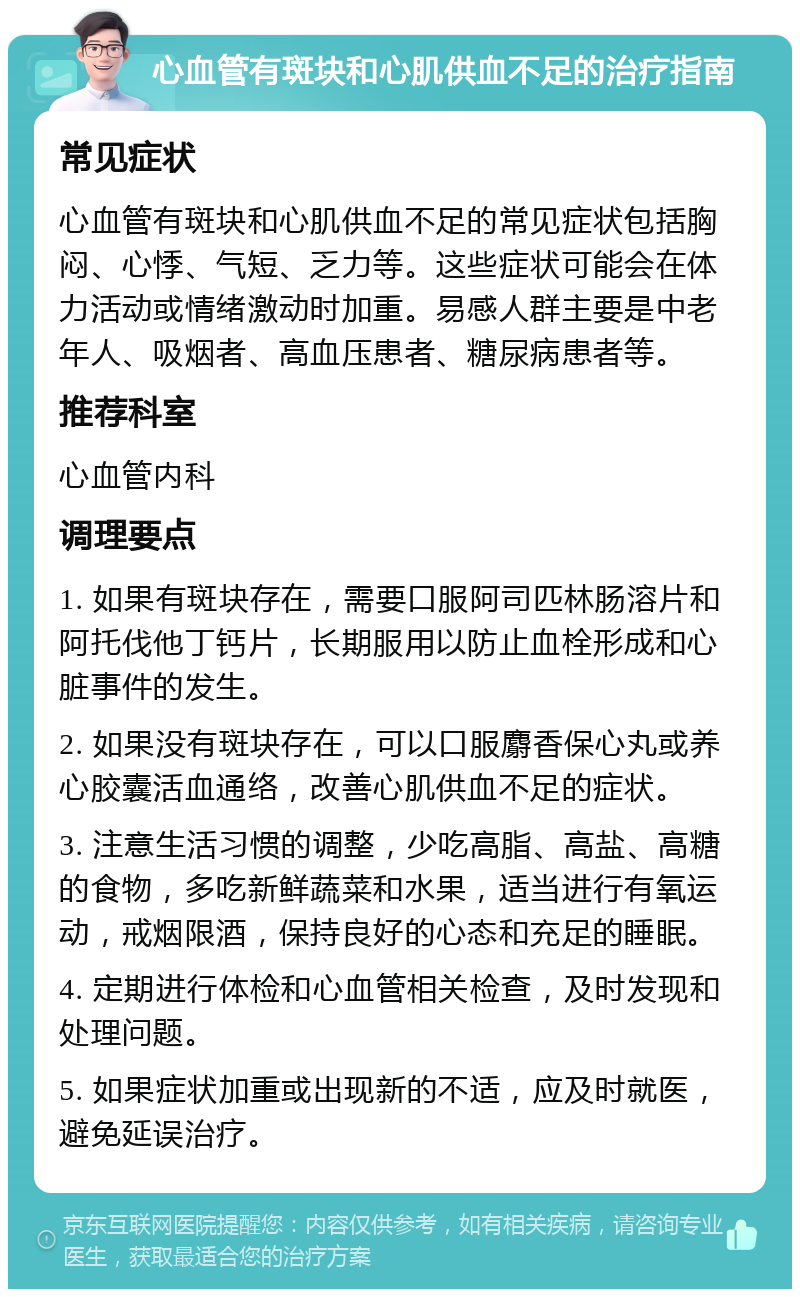 心血管有斑块和心肌供血不足的治疗指南 常见症状 心血管有斑块和心肌供血不足的常见症状包括胸闷、心悸、气短、乏力等。这些症状可能会在体力活动或情绪激动时加重。易感人群主要是中老年人、吸烟者、高血压患者、糖尿病患者等。 推荐科室 心血管内科 调理要点 1. 如果有斑块存在，需要口服阿司匹林肠溶片和阿托伐他丁钙片，长期服用以防止血栓形成和心脏事件的发生。 2. 如果没有斑块存在，可以口服麝香保心丸或养心胶囊活血通络，改善心肌供血不足的症状。 3. 注意生活习惯的调整，少吃高脂、高盐、高糖的食物，多吃新鲜蔬菜和水果，适当进行有氧运动，戒烟限酒，保持良好的心态和充足的睡眠。 4. 定期进行体检和心血管相关检查，及时发现和处理问题。 5. 如果症状加重或出现新的不适，应及时就医，避免延误治疗。