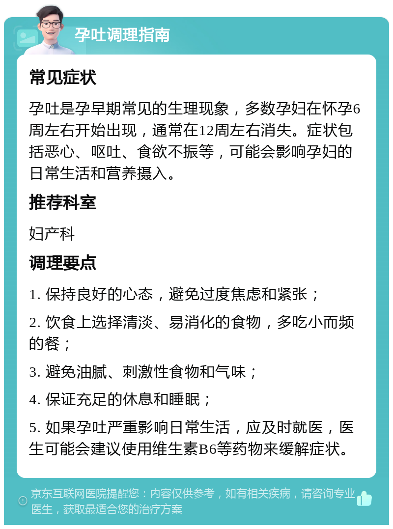 孕吐调理指南 常见症状 孕吐是孕早期常见的生理现象，多数孕妇在怀孕6周左右开始出现，通常在12周左右消失。症状包括恶心、呕吐、食欲不振等，可能会影响孕妇的日常生活和营养摄入。 推荐科室 妇产科 调理要点 1. 保持良好的心态，避免过度焦虑和紧张； 2. 饮食上选择清淡、易消化的食物，多吃小而频的餐； 3. 避免油腻、刺激性食物和气味； 4. 保证充足的休息和睡眠； 5. 如果孕吐严重影响日常生活，应及时就医，医生可能会建议使用维生素B6等药物来缓解症状。