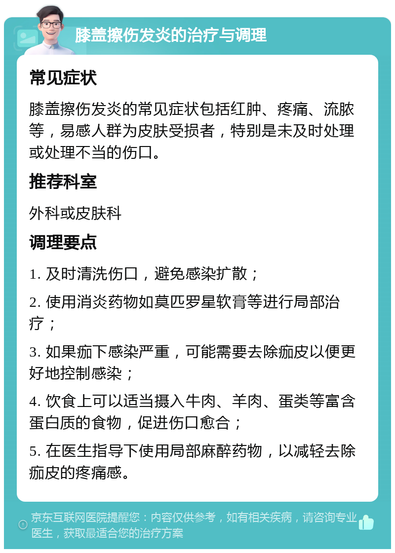 膝盖擦伤发炎的治疗与调理 常见症状 膝盖擦伤发炎的常见症状包括红肿、疼痛、流脓等，易感人群为皮肤受损者，特别是未及时处理或处理不当的伤口。 推荐科室 外科或皮肤科 调理要点 1. 及时清洗伤口，避免感染扩散； 2. 使用消炎药物如莫匹罗星软膏等进行局部治疗； 3. 如果痂下感染严重，可能需要去除痂皮以便更好地控制感染； 4. 饮食上可以适当摄入牛肉、羊肉、蛋类等富含蛋白质的食物，促进伤口愈合； 5. 在医生指导下使用局部麻醉药物，以减轻去除痂皮的疼痛感。