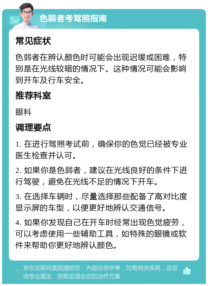 色弱者考驾照指南 常见症状 色弱者在辨认颜色时可能会出现迟缓或困难，特别是在光线较暗的情况下。这种情况可能会影响到开车及行车安全。 推荐科室 眼科 调理要点 1. 在进行驾照考试前，确保你的色觉已经被专业医生检查并认可。 2. 如果你是色弱者，建议在光线良好的条件下进行驾驶，避免在光线不足的情况下开车。 3. 在选择车辆时，尽量选择那些配备了高对比度显示屏的车型，以便更好地辨认交通信号。 4. 如果你发现自己在开车时经常出现色觉疲劳，可以考虑使用一些辅助工具，如特殊的眼镜或软件来帮助你更好地辨认颜色。