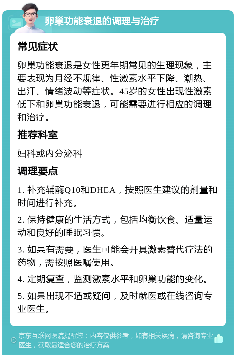 卵巢功能衰退的调理与治疗 常见症状 卵巢功能衰退是女性更年期常见的生理现象，主要表现为月经不规律、性激素水平下降、潮热、出汗、情绪波动等症状。45岁的女性出现性激素低下和卵巢功能衰退，可能需要进行相应的调理和治疗。 推荐科室 妇科或内分泌科 调理要点 1. 补充辅酶Q10和DHEA，按照医生建议的剂量和时间进行补充。 2. 保持健康的生活方式，包括均衡饮食、适量运动和良好的睡眠习惯。 3. 如果有需要，医生可能会开具激素替代疗法的药物，需按照医嘱使用。 4. 定期复查，监测激素水平和卵巢功能的变化。 5. 如果出现不适或疑问，及时就医或在线咨询专业医生。