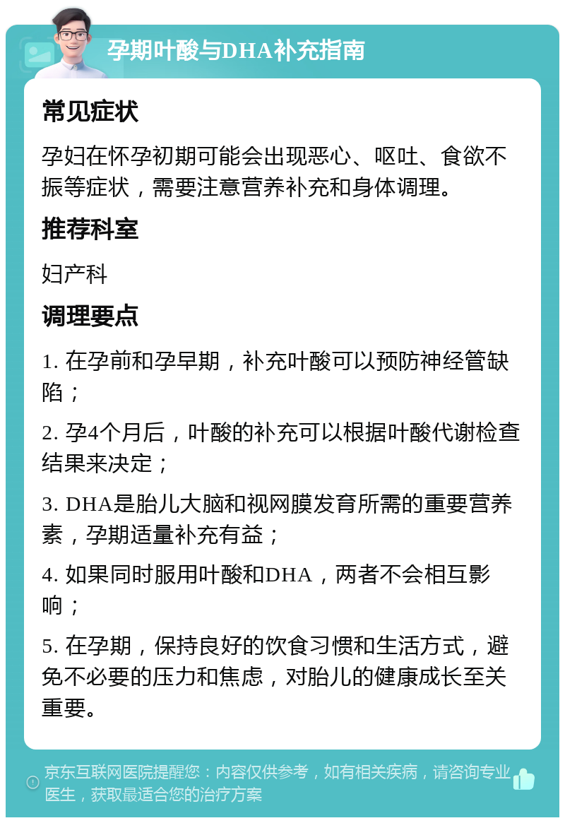 孕期叶酸与DHA补充指南 常见症状 孕妇在怀孕初期可能会出现恶心、呕吐、食欲不振等症状，需要注意营养补充和身体调理。 推荐科室 妇产科 调理要点 1. 在孕前和孕早期，补充叶酸可以预防神经管缺陷； 2. 孕4个月后，叶酸的补充可以根据叶酸代谢检查结果来决定； 3. DHA是胎儿大脑和视网膜发育所需的重要营养素，孕期适量补充有益； 4. 如果同时服用叶酸和DHA，两者不会相互影响； 5. 在孕期，保持良好的饮食习惯和生活方式，避免不必要的压力和焦虑，对胎儿的健康成长至关重要。