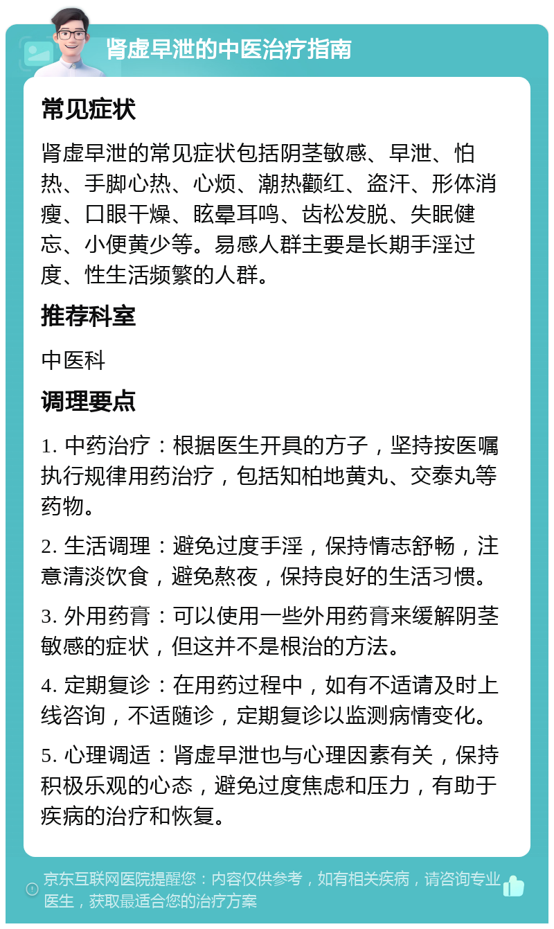 肾虚早泄的中医治疗指南 常见症状 肾虚早泄的常见症状包括阴茎敏感、早泄、怕热、手脚心热、心烦、潮热颧红、盗汗、形体消瘦、口眼干燥、眩晕耳鸣、齿松发脱、失眠健忘、小便黄少等。易感人群主要是长期手淫过度、性生活频繁的人群。 推荐科室 中医科 调理要点 1. 中药治疗：根据医生开具的方子，坚持按医嘱执行规律用药治疗，包括知柏地黄丸、交泰丸等药物。 2. 生活调理：避免过度手淫，保持情志舒畅，注意清淡饮食，避免熬夜，保持良好的生活习惯。 3. 外用药膏：可以使用一些外用药膏来缓解阴茎敏感的症状，但这并不是根治的方法。 4. 定期复诊：在用药过程中，如有不适请及时上线咨询，不适随诊，定期复诊以监测病情变化。 5. 心理调适：肾虚早泄也与心理因素有关，保持积极乐观的心态，避免过度焦虑和压力，有助于疾病的治疗和恢复。