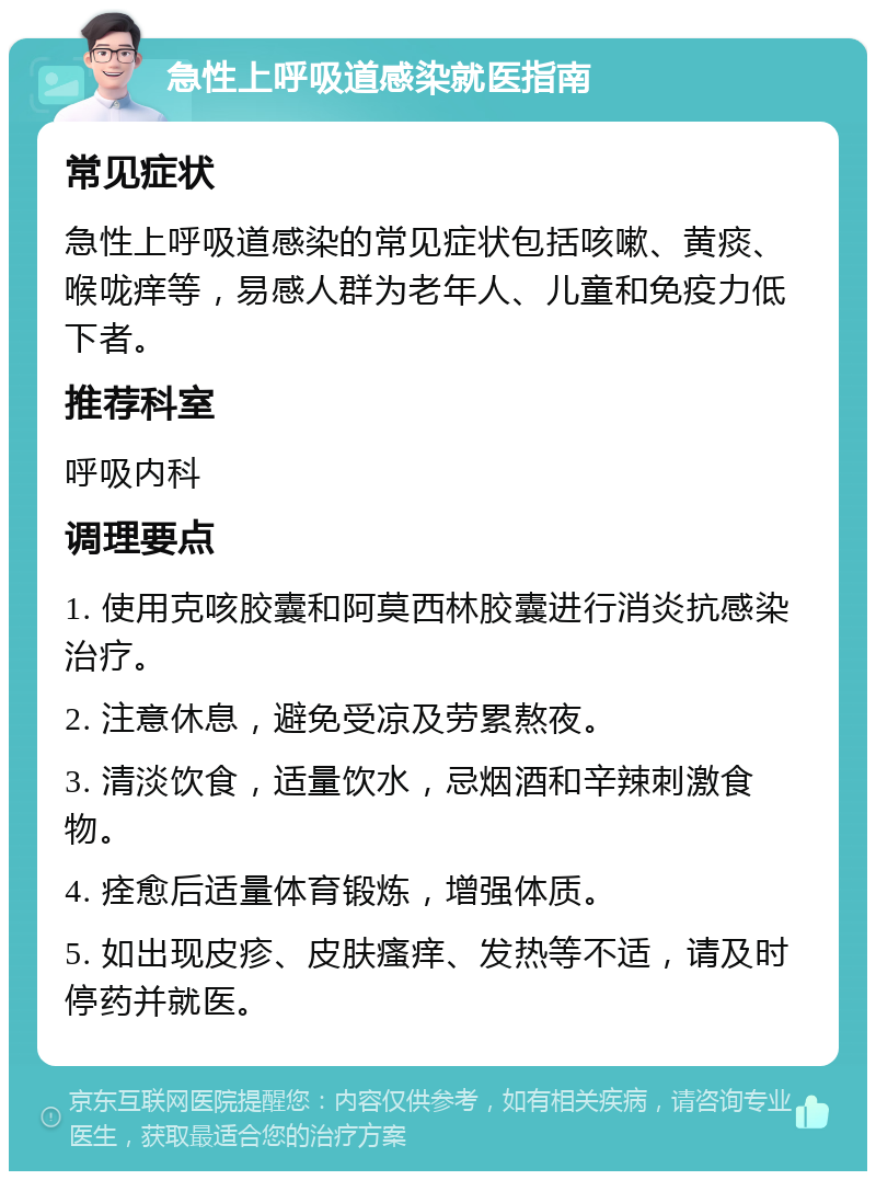 急性上呼吸道感染就医指南 常见症状 急性上呼吸道感染的常见症状包括咳嗽、黄痰、喉咙痒等，易感人群为老年人、儿童和免疫力低下者。 推荐科室 呼吸内科 调理要点 1. 使用克咳胶囊和阿莫西林胶囊进行消炎抗感染治疗。 2. 注意休息，避免受凉及劳累熬夜。 3. 清淡饮食，适量饮水，忌烟酒和辛辣刺激食物。 4. 痊愈后适量体育锻炼，增强体质。 5. 如出现皮疹、皮肤瘙痒、发热等不适，请及时停药并就医。