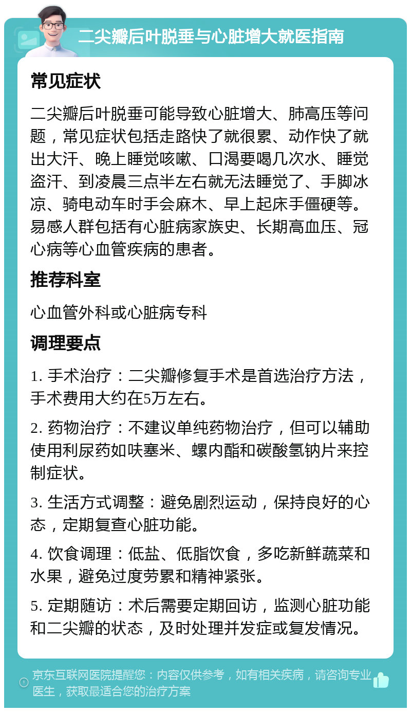 二尖瓣后叶脱垂与心脏增大就医指南 常见症状 二尖瓣后叶脱垂可能导致心脏增大、肺高压等问题，常见症状包括走路快了就很累、动作快了就出大汗、晚上睡觉咳嗽、口渴要喝几次水、睡觉盗汗、到凌晨三点半左右就无法睡觉了、手脚冰凉、骑电动车时手会麻木、早上起床手僵硬等。易感人群包括有心脏病家族史、长期高血压、冠心病等心血管疾病的患者。 推荐科室 心血管外科或心脏病专科 调理要点 1. 手术治疗：二尖瓣修复手术是首选治疗方法，手术费用大约在5万左右。 2. 药物治疗：不建议单纯药物治疗，但可以辅助使用利尿药如呋塞米、螺内酯和碳酸氢钠片来控制症状。 3. 生活方式调整：避免剧烈运动，保持良好的心态，定期复查心脏功能。 4. 饮食调理：低盐、低脂饮食，多吃新鲜蔬菜和水果，避免过度劳累和精神紧张。 5. 定期随访：术后需要定期回访，监测心脏功能和二尖瓣的状态，及时处理并发症或复发情况。